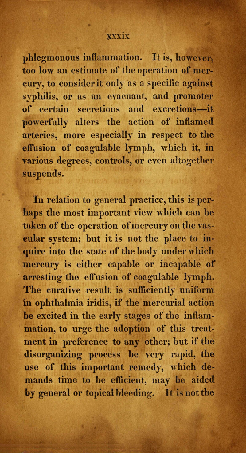 phlegmonous inflammation. It is, however* too low an estimate of the operation of mer- cury, to consider it only as a specific against syphilis, or as an evacuant, and promoter of certain secretions and excretions—it powerfully alters the action of inflamed arteries, more especially in respect to the effusion of coagulable lymph, which it, in various degrees, controls, or even altogether suspends. In relation to general practice, this is per- haps the most important view which can he taken of the operation of mercury on the vas- cular system; but it is not the place to in- quire into the state of the body under which mercury is either capable or incapable of arresting the eifusion of coagulable lymph. The curative result is sufficiently uniform in ophthalmia iridis, if the mercurial action be excited in the early stages of the inflam- mation, to urge the adoption of this treat- ment in preference to any other; but if the disorganizing process be very rapid, the use of this important remedy, which de- mands time to be efficient, may be aided by general or topical bleeding. It is not the