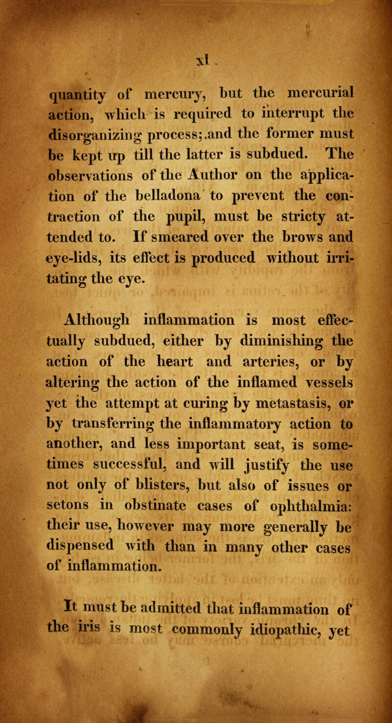 quantity of mercury, but the mercurial action, which is required to interrupt the disorganizing process;.and the former must be kept up till the latter is subdued. The observations of the Author on the applica- tion of the belladona to prevent the con- traction of the pupil, must be stricty at- tended to. If smeared over the brows and eye-lids, its effect is produced without irri- tating the eye. Although inflammation is most effec- tually subdued, either by diminishing the action of the heart and arteries, or by altering the action of the inflamed vessels yet the attempt at curing by metastasis, or by transferring the inflammatory action to another, and less important seat, is some- times successful, and will justify the use not only of blisters, but also of issues or setons in obstinate cases of ophthalmia: their use, however may more generally be dispensed with than in many other cases of inflammation. It must be admitted that inflammation of the iris is most commonly idiopathic, yet