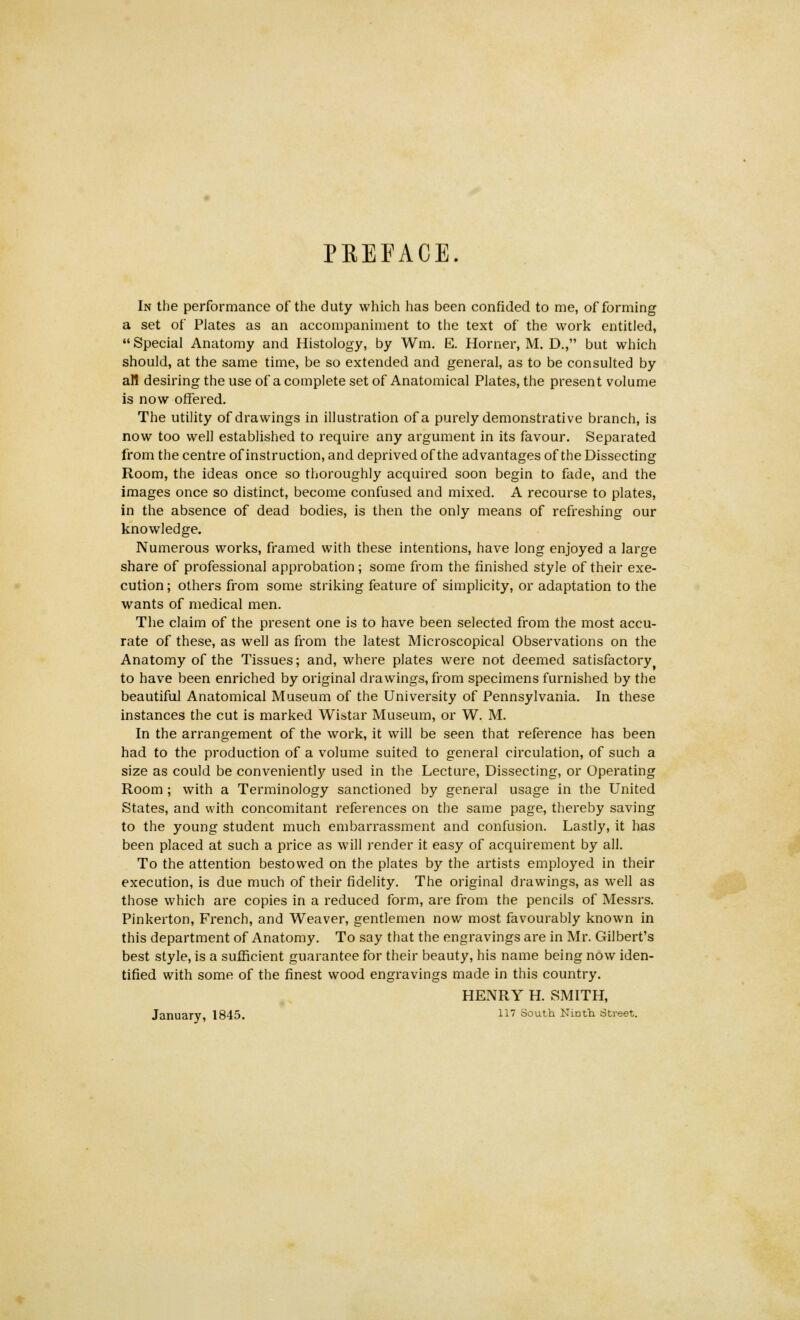 PREFACE. In the performance of the duty which has been confided to me, of forming a set of Plates as an accompaniment to the text of the work entitled,  Special Anatomy and Histology, by Wm. E. Horner, M. D., but which should, at the same time, be so extended and general, as to be consulted by all desiring the use of a complete set of Anatomical Plates, the present volume is now offered. The utility of drawings in illustration of a purely demonstrative branch, is now too well established to require any argument in its favour. Separated from the centre of instruction, and deprived of the advantages of the Dissecting Room, the ideas once so thoroughly acquired soon begin to fade, and the images once so distinct, become confused and mixed. A recourse to plates, in the absence of dead bodies, is then the only means of refreshing our knowledge. Numerous works, framed with these intentions, have long enjoyed a large share of professional approbation ; some from the finished style of their exe- cution ; others from some striking feature of simplicity, or adaptation to the wants of medical men. The claim of the present one is to have been selected from the most accu- rate of these, as well as from the latest Microscopical Observations on the Anatomy of the Tissues; and, where plates were not deemed satisfactory to have been enriched by original drawings, from specimens furnished by the beautiful Anatomical Museum of the University of Pennsylvania. In these instances the cut is marked Wistar Museum, or W. M. In the arrangement of the work, it will be seen that reference has been had to the production of a volume suited to general circulation, of such a size as could be conveniently used in the Lecture, Dissecting, or Operating Room ; with a Terminology sanctioned by general usage in the United States, and with concomitant references on the same page, thereby saving to the young student much embarrassment and confusion. Lastly, it has been placed at such a price as will render it easy of acquirement by all. To the attention bestowed on the plates by the artists employed in their execution, is due much of their fidelity. The original drawings, as well as those which are copies in a reduced form, are from the pencils of Messrs. Pinkerton, French, and Weaver, gentlemen now most favourably known in this department of Anatomy. To say that the engravings are in Mr. Gilbert's best style, is a sufficient guarantee for their beauty, his name being now iden- tified with some of the finest wood engravings made in this country. HENRY H. SMITH, January, 1845. 117 South Ninth Street.