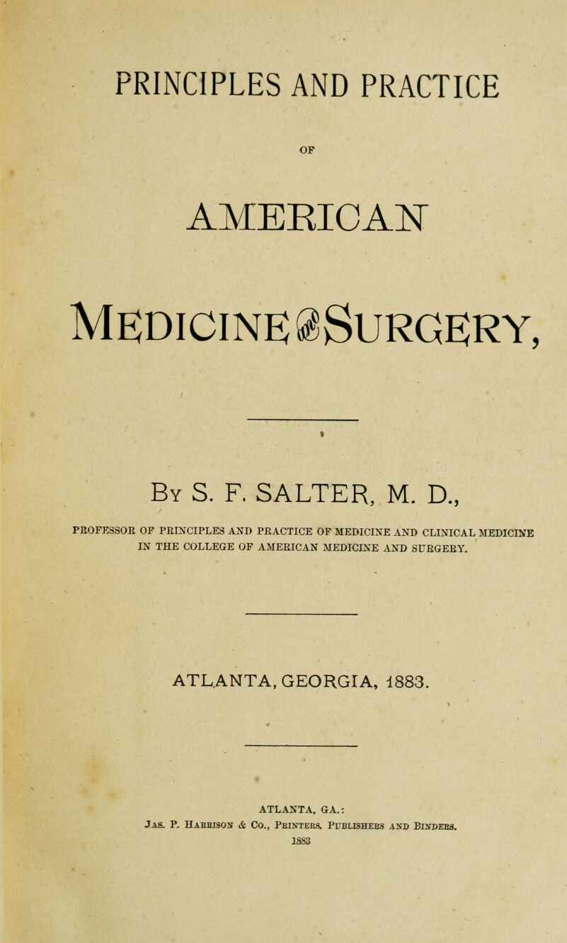 PRINCIPLES AND PRACTICE OF AMEEICAN Medicine ^Surgery, By S. F. SALTER, M. D., PROFESSOR OF PRINCIPLES AND PRACTICE OF MEDICINE AND CLINICAL MEDICINE IN THE COLLEGE OF AMERICAN MEDICINE AND SURGERY. ATLANTA, GEORGIA, 1883. ATLANTA, GA.: Jas. P. Habbison & Co., Pbintees. Publishees and Bindebs.