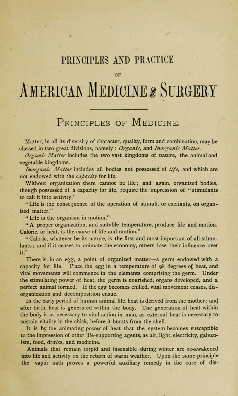 OF American Medicine i Surgery Principles of Medicine. Matter, in all its diversity of character, quality, form and combination, may be classed in two great divisions, namely : Organic, and Inorganic Matter. Organic Matter includes the two vast kingdoms of nature, the animal and vegetable kingdoms. Inorganic Matter includes all bodies not possessed of life, and which are not endowed with the capacity for life. Without organization there cannot be life; and again, organized bodies, though possessed of a capacity for life, require the impression of  stimulants to call it into activity. Life is the consequence of the operation of stimuli, or excitants, on organ- ized matter.  Life is the organism in motion.  A proper organization, and suitable temperature, produce life and motion. Caloric, or heat, is the cause of life and motion.  Caloric, whatever be its nature, is the first and most important of all stimu- lants ; and if it ceases to animate the economy, others lose their influence over it. There is, in an egg, a point of organized matter—a germ endowed with a capacity for life. Place the egg in a temperature of 98 degrees of heat, and vital movements will commence in the elements comprising the germ. Under the stimulating power of heat, the germ is nourished, organs developed, and a perfect animal formed. If the egg becomes chilled, vital movement ceases, dis- organization and decomposition ensue. In the early period of human animal life, heat is derived from the mother; and after birth, heat is generated within the body. The generation of heat within the body is as necessary to vital action in man, as external heat is necessary to sustain vitality in the chick, before it bursts from the shell. It is by the animating power of heat that the system becomes susceptible to the impression of other life-supporting agents, as air, light, electricity, galvan- ism, food, drinks, and medicine. Animals that remain torpid and insensible during winter are re-awakened into life and activity on the return of warm weather. Upon the same principle the vapor bath proves a powerful auxiliary remedy in the cure of dis-