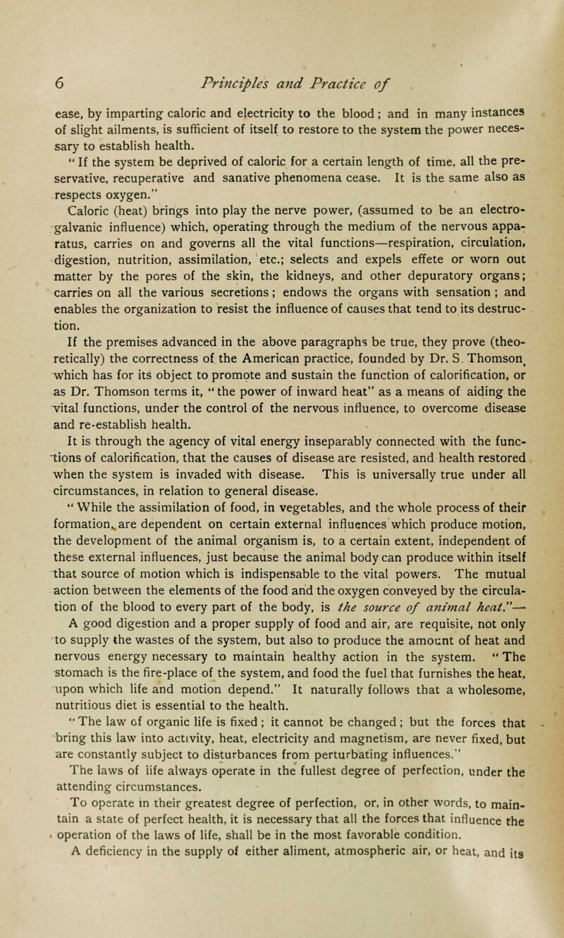 ease, by imparting caloric and electricity to the blood ; and in many instances of slight ailments, is sufficient of itself to restore to the system the power neces- sary to establish health.  If the system be deprived of caloric for a certain length of time, all the pre- servative, recuperative and sanative phenomena cease. It is the same also as respects oxygen. Caloric (heat) brings into play the nerve power, (assumed to be an electro- galvanic influence) which, operating through the medium of the nervous appa- ratus, carries on and governs all the vital functions—respiration, circulation, digestion, nutrition, assimilation, etc.; selects and expels effete or worn out matter by the pores of the skin, the kidneys, and other depuratory organs; carries on all the various secretions; endows the organs with sensation ; and enables the organization to resist the influence of causes that tend to its destruc- tion. If the premises advanced in the above paragraphs be true, they prove (theo- retically) the correctness of the American practice, founded by Dr. S. Thomsonf which has for its object to promote and sustain the function of calorification, or as Dr. Thomson terms it,  the power of inward heat as a means of aiding the vital functions, under the control of the nervous influence, to overcome disease and re-establish health. It is through the agency of vital energy inseparably connected with the func- tions of calorification, that the causes of disease are resisted, and health restored when the system is invaded with disease. This is universally true under all circumstances, in relation to general disease.  While the assimilation of food, in vegetables, and the whole process of their formation,,, are dependent on certain external influences which produce motion, the development of the animal organism is, to a certain extent, independent of these external influences, just because the animal body can produce within itself that source of motion which is indispensable to the vital powers. The mutual action between the elements of the food and the oxygen conveyed by the circula- tion of the blood to every part of the body, is the source of animal Aeat.^ A good digestion and a proper supply of food and air, are requisite, not only to supply the wastes of the system, but also to produce the amount of heat and nervous energy necessary to maintain healthy action in the system.  The stomach is the fire-place of the system, and food the fuel that furnishes the heat, upon which life and motion depend. It naturally follows that a wholesome, nutritious diet is essential to the health. '•' The law of organic life is fixed ; it cannot be changed ; but the forces that bring this law into activity, heat, electricity and magnetism, are never fixed, but are constantly subject to disturbances from perturbating influences. The laws of life always operate in the fullest degree of perfection, under the attending circumstances. To operate in their greatest degree of perfection, or, in other words, to main- tain a state of perfect health, it is necessary that all the forces that influence the . operation of the laws of life, shall be in the most favorable condition. A deficiency in the supply of either aliment, atmospheric air, or heat, and its