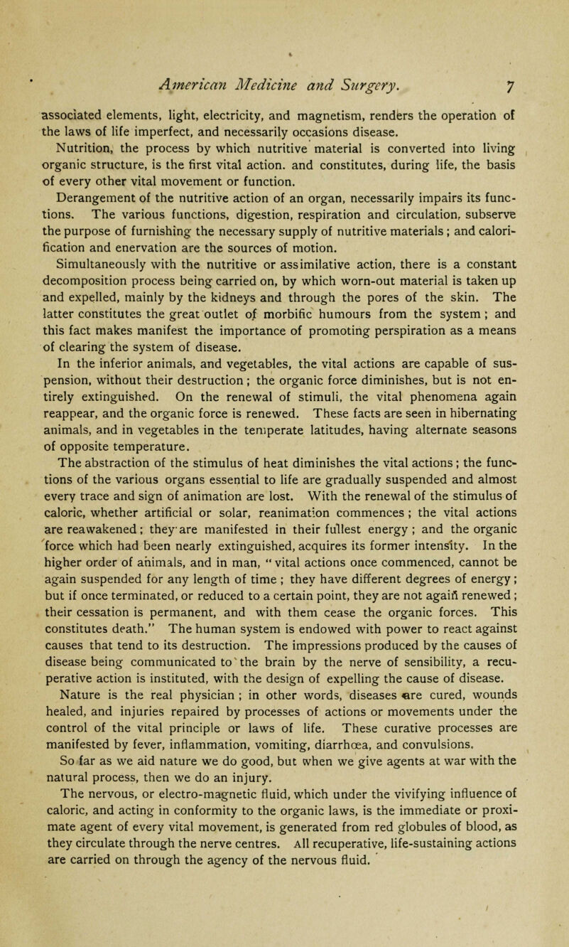 associated elements, light, electricity, and magnetism, renders the operation of the laws of life imperfect, and necessarily occasions disease. Nutrition, the process by which nutritive material is converted into living organic structure, is the first vital action, and constitutes, during life, the basis of every other vital movement or function. Derangement of the nutritive action of an organ, necessarily impairs its func- tions. The various functions, digestion, respiration and circulation, subserve the purpose of furnishing the necessary supply of nutritive materials ; and calori- fication and enervation are the sources of motion. Simultaneously with the nutritive or assimilative action, there is a constant decomposition process being carried on, by which worn-out material is taken up and expelled, mainly by the kidneys and through the pores of the skin. The latter constitutes the great outlet of morbific humours from the system; and this fact makes manifest the importance of promoting perspiration as a means of clearing the system of disease. In the inferior animals, and vegetables, the vital actions are capable of sus- pension, without their destruction ; the organic force diminishes, but is not en- tirely extinguished. On the renewal of stimuli, the vital phenomena again reappear, and the organic force is renewed. These facts are seen in hibernating animals, and in vegetables in the temperate latitudes, having alternate seasons of opposite temperature. The abstraction of the stimulus of heat diminishes the vital actions; the func- tions of the various organs essential to life are gradually suspended and almost every trace and sign of animation are lost. With the renewal of the stimulus of caloric, whether artificial or solar, reanimation commences ; the vital actions are reawakened; they are manifested in their fullest energy; and the organic force which had been nearly extinguished, acquires its former intensity. In the higher order of animals, and in man,  vital actions once commenced, cannot be again suspended for any length of time ; they have different degrees of energy; but if once terminated, or reduced to a certain point, they are not again1 renewed ; their cessation is permanent, and with them cease the organic forces. This constitutes death. The human system is endowed with power to react against causes that tend to its destruction. The impressions produced by the causes of disease being communicated to'the brain by the nerve of sensibility, a recu- perative action is instituted, with the design of expelling the cause of disease. Nature is the real physician ; in other words, diseases «re cured, wounds healed, and injuries repaired by processes of actions or movements under the control of the vital principle or laws of life. These curative processes are manifested by fever, inflammation, vomiting, diarrhoea, and convulsions. So far as we aid nature we do good, but when we give agents at war with the natural process, then we do an injury. The nervous, or electro-magnetic fluid, which under the vivifying influence of caloric, and acting in conformity to the organic laws, is the immediate or proxi- mate agent of every vital movement, is generated from red globules of blood, as they circulate through the nerve centres. All recuperative, life-sustaining actions are carried on through the agency of the nervous fluid.