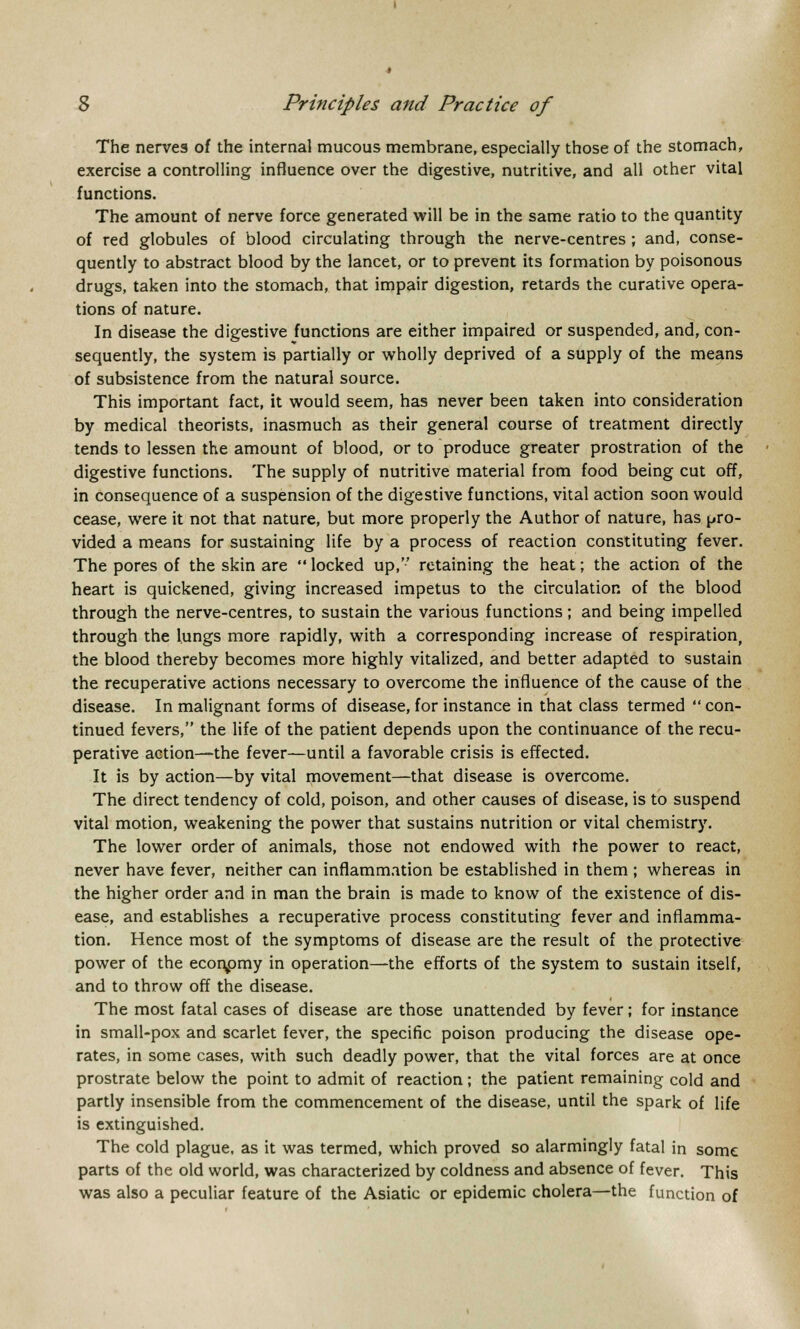 The nerves of the internal mucous membrane, especially those of the stomach, exercise a controlling influence over the digestive, nutritive, and all other vital functions. The amount of nerve force generated will be in the same ratio to the quantity of red globules of blood circulating through the nerve-centres ; and, conse- quently to abstract blood by the lancet, or to prevent its formation by poisonous drugs, taken into the stomach, that impair digestion, retards the curative opera- tions of nature. In disease the digestive functions are either impaired or suspended, and, con- sequently, the system is partially or wholly deprived of a supply of the means of subsistence from the natural source. This important fact, it would seem, has never been taken into consideration by medical theorists, inasmuch as their general course of treatment directly tends to lessen the amount of blood, or to produce greater prostration of the digestive functions. The supply of nutritive material from food being cut off, in consequence of a suspension of the digestive functions, vital action soon would cease, were it not that nature, but more properly the Author of nature, has pro- vided a means for sustaining life by a process of reaction constituting fever. The pores of the skin are  locked up, retaining the heat; the action of the heart is quickened, giving increased impetus to the circulation of the blood through the nerve-centres, to sustain the various functions; and being impelled through the lungs more rapidly, with a corresponding increase of respiration, the blood thereby becomes more highly vitalized, and better adapted to sustain the recuperative actions necessary to overcome the influence of the cause of the disease. In malignant forms of disease, for instance in that class termed ■ con- tinued fevers, the life of the patient depends upon the continuance of the recu- perative action—the fever—until a favorable crisis is effected. It is by action—by vital movement—that disease is overcome. The direct tendency of cold, poison, and other causes of disease, is to suspend vital motion, weakening the power that sustains nutrition or vital chemistry. The lower order of animals, those not endowed with the power to react, never have fever, neither can inflammation be established in them ; whereas in the higher order and in man the brain is made to know of the existence of dis- ease, and establishes a recuperative process constituting fever and inflamma- tion. Hence most of the symptoms of disease are the result of the protective power of the economy in operation—the efforts of the system to sustain itself, and to throw off the disease. The most fatal cases of disease are those unattended by fever; for instance in small-pox and scarlet fever, the specific poison producing the disease ope- rates, in some cases, with such deadly power, that the vital forces are at once prostrate below the point to admit of reaction ; the patient remaining cold and partly insensible from the commencement of the disease, until the spark of life is extinguished. The cold plague, as it was termed, which proved so alarmingly fatal in some parts of the old world, was characterized by coldness and absence of fever. This was also a peculiar feature of the Asiatic or epidemic cholera—the function of