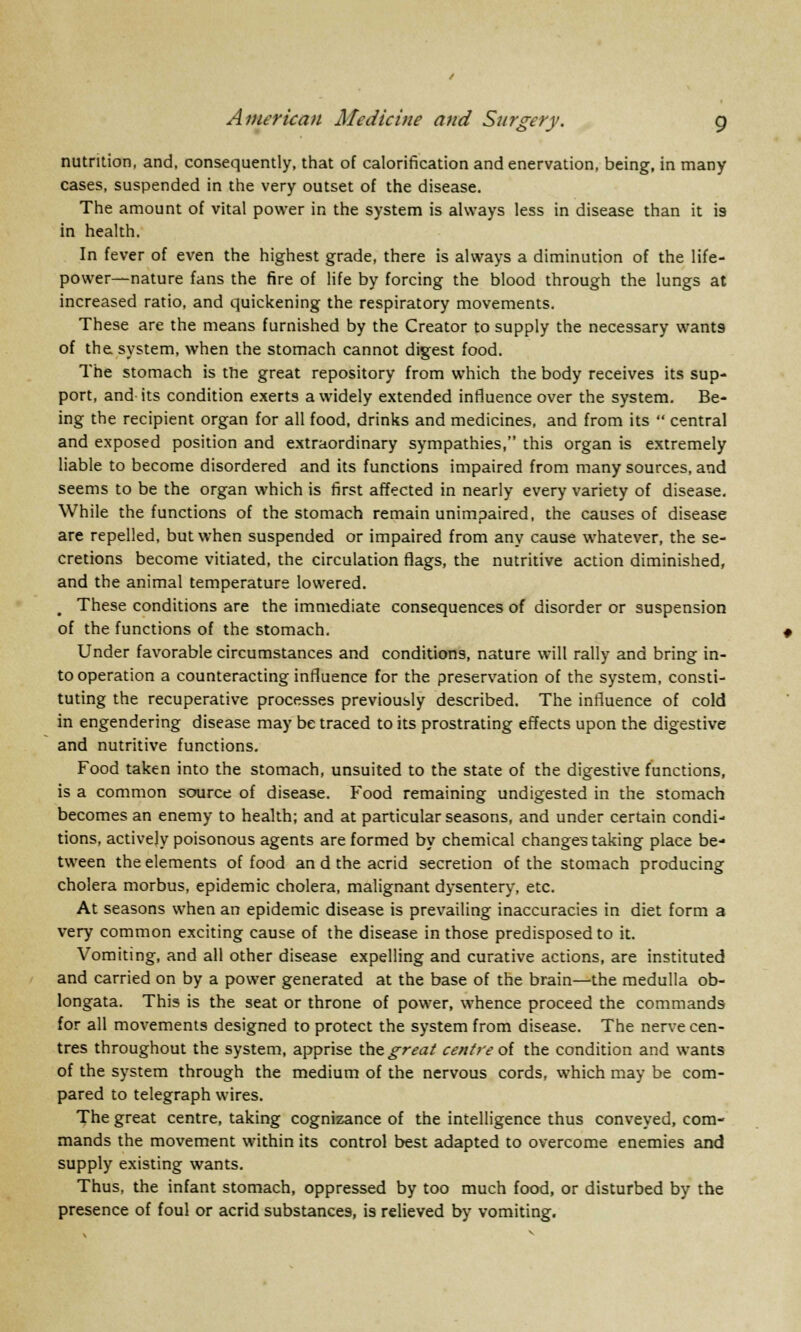 nutrition, and, consequently, that of calorification and enervation, being, in many cases, suspended in the very outset of the disease. The amount of vital power in the system is always less in disease than it i9 in health. In fever of even the highest grade, there is always a diminution of the life- power—nature fans the fire of life by forcing the blood through the lungs at increased ratio, and quickening the respiratory movements. These are the means furnished by the Creator to supply the necessary wants of the system, when the stomach cannot digest food. The stomach is trie great repository from which the body receives its sup- port, and- its condition exerts a widely extended influence over the system. Be- ing the recipient organ for all food, drinks and medicines, and from its  central and exposed position and extraordinary sympathies, this organ is extremely liable to become disordered and its functions impaired from many sources, and seems to be the organ which is first affected in nearly every variety of disease. While the functions of the stomach remain unimpaired, the causes of disease are repelled, but when suspended or impaired from any cause whatever, the se- cretions become vitiated, the circulation flags, the nutritive action diminished, and the animal temperature lowered. These conditions are the immediate consequences of disorder or suspension of the functions of the stomach. Under favorable circumstances and conditions, nature will rally and bring in- to operation a counteracting influence for the preservation of the system, consti- tuting the recuperative processes previously described. The influence of cold in engendering disease may be traced to its prostrating effects upon the digestive and nutritive functions. Food taken into the stomach, unsuited to the state of the digestive functions, is a common source of disease. Food remaining undigested in the stomach becomes an enemy to health; and at particular seasons, and under certain condi- tions, actively poisonous agents are formed by chemical changes taking place be- tween the elements of food an d the acrid secretion of the stomach producing cholera morbus, epidemic cholera, malignant dysentery, etc. At seasons when an epidemic disease is prevailing inaccuracies in diet form a very common exciting cause of the disease in those predisposed to it. Vomiting, and all other disease expelling and curative actions, are instituted and carried on by a power generated at the base of the brain—the medulla ob- longata. This is the seat or throne of power, whence proceed the commands for all movements designed to protect the system from disease. The nerve cen- tres throughout the system, apprise the great centre of the condition and wants of the system through the medium of the nervous cords, which may be com- pared to telegraph wires. The great centre, taking cognizance of the intelligence thus conveyed, com- mands the movement within its control best adapted to overcome enemies and supply existing wants. Thus, the infant stomach, oppressed by too much food, or disturbed by the presence of foul or acrid substances, is relieved by vomiting.