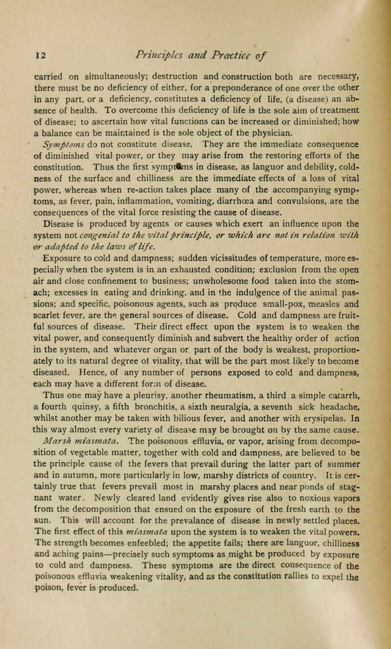 carried on simultaneously; destruction and construction both are necessary, there must be no deficiency of either, for a preponderance of one over the other in any part, or a deficiency, constitutes a deficiency of life, (a disease) an ab- sence of health. To overcome this deficiency of life is the sole aim of treatment of disease; to ascertain how vital functions can be increased or diminished; how a balance can be maintained is the sole object of the physician. Symptoms do not constitute disease. They are the immediate consequence of diminished vital power, or they may arise from the restoring efforts of the constitution. Thus the first symptoms in disease, as languor and debility, cold- ness of the surface and chilliness are the immediate effects of a loss of vital power, whereas when re-action takes place many of the accompanying symp- toms, as fever, pain, inflammation, vomiting, diarrhoea and convulsions, are the consequences of the vital force resisting the cause of disease. Disease is produced by agents or causes which exert an influence upon the system not congenial to the vital principle, or which are not in relation with or adapted to the laws of life. Exposure to cold and dampness; sudden vicissitudes of temperature, more es- pecially when the system is in an exhausted condition; exclusion from the open air and close confinement to business; unwholesome food taken into the stom- ach; excesses in eating and drinking, and in the indulgence of the animal pas- sions; and specific, poisonous agents, such as produce small-pox, measles and scarlet fever, are the general sources of disease. Cold and dampness are fruit- ful sources of disease. Their direct effect upon the system is to weaken the vital power, and consequently diminish and subvert the healthy order of action in the system, and whatever organ or part of the body is weakest, proportion- ately to its natural degree of vitality, that will be the part most likely to become diseased. Hence, of any number of persons exposed to cold and dampness, each may have a different form of disease. Thus one may have a pleurisy, another rheumatism, a third a simple catarrh, a fourth quinsy, a fifth bronchitis, a sixth neuralgia, a seventh sick headache, whilst another may be taken with bilious fever, and another with erysipelas. In this way almost every variety of disease may be brought on by the same cause. Marsh miasmata. The poisonous effluvia, or vapor, arising from decompo- sition of vegetable matter, together with cold and dampness, are believed to be the principle cause of the fevers that prevail during the latter part of summer and in autumn, more particularly in low, marshy districts of country. It is cer- tainly true that fevers prevail most in marshy places and near ponds of stag- nant water. Newly cleared land evidently gives rise also to noxious vapors from the decomposition that ensued on the exposure of the fresh earth to the sun. This will account for the prevalance of disease in newly settled places. The first effect of this miasmata upon the system is to weaken the vital powers. The strength becomes enfeebled; the appetite fails; there are languor, chilliness and aching pains—precisely such symptoms as might be produced by exposure to cold and dampness. These symptoms are the direct consequence of the poisonous effluvia weakening vitality, and as the constitution rallies to expel the poison, fever is produced.