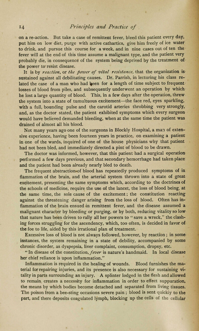 on a re-action. But take a case of remittent fever, bleed this patient every day, put him on low diet, purge with active cathartics, give him freely of ice water to drink, and pursue this course for a week, and in nine cases out of ten the fever will at the end of this time assume a malignant type, and the patient very probably die, in consequence of the system being deprived by the treatment of the power to' resist disease. It is by reaction, or the power of vital resistance, that the organization is sustained against all debilitating causes. Dr. Parrish, in lecturing his class re- lated the case of a man who had l|een for a length of time subject to frequent losses of blood from piles, and subsequently underwent an operation by which he lost a large quantity of blood. This, in a few days after the operation, threw the system into a state of tumultuous excitement—the face red, eyes sparkling, with a full, bounding pulse and the carotid arteries throbbing very strongly, and, as the doctor stated, the patient exhibited symptoms which every surgeon would have believed demanded bleeding, when at the same time the patient was drained of almost all his blood. Not many years ago one of the surgeons in Blockly Hospital, a man of exten- sive experience, having been fourteen years in practice, on examining a patient in one of the wards, inquired of one of the house physicians why that patient had not been bled, and immediately directed a pint of blood to be drawn. The doctor was informed, however, that this patient had a surgical operation performed a few days previous, and that secondary hemorrhage had taken place and the patient had been already nearly bled to death. The frequent abstraction^ blood has repeatedly produced symptoms of in flammation of the brain, and the arterial system thrown into a state of great excitement, presenting the same symptoms which, according to the doctrines of the schools of medicine, require the use of the lancet, the loss of blood being, at the same time, the sole cause of the excitement; the constitution reacting against the threatening danger arising from the loss of blood. Often has in- flammation of the brain ensued -in remittent fever, and the disease assumed a malignant character by bleeding or purging, or by both, reducing vitality so low that nature has been driven to rally all her powers to  save a wreck, the clash- ing forces struggling for the ascendency, which, too often, is decided in favor of the foe to life, aided by this irrational plan of treatment. Excessive loss of blood is not always followed, however, by reaction ; in some instances, the system remaining in a state of debility, accompanied by some chronic disorder, as dyspepsia, liver complaint, consumption, dropsy, etc.  In disease of the constitution, fever is nature's handmaid. In local disease her chief reliance is upon inflammation. Inflammation is required in the healing of wounds. Blood furnishes the ma- terial for repairing injuries, and its presence is also necessary for sustaining vi- tality in parts surrounding an injury. A splinter lodged in the flesh and allowed to remain, creates a necessity for inflammation in order to effect suppuration, the means by which bodies become detached and separated from living tissues. The poison from a bee-sting occasions severe pain ; blood is sent quickly to the part, and there deposits coagulated lymph, blocking up the cells of the cellular