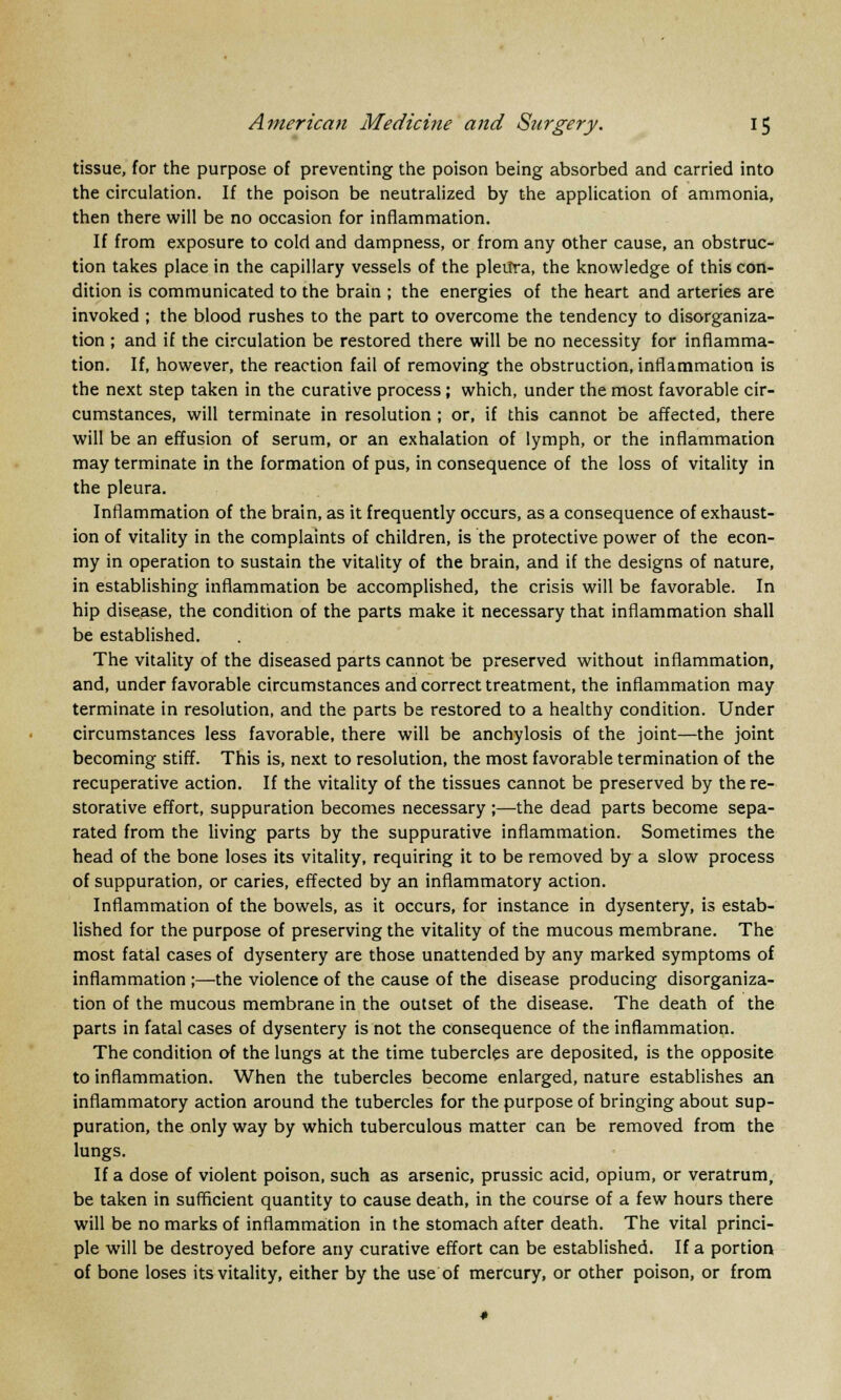 tissue, for the purpose of preventing the poison being absorbed and carried into the circulation. If the poison be neutralized by the application of ammonia, then there will be no occasion for inflammation. If from exposure to cold and dampness, or from any other cause, an obstruc- tion takes place in the capillary vessels of the pleitra, the knowledge of this con- dition is communicated to the brain ; the energies of the heart and arteries are invoked ; the blood rushes to the part to overcome the tendency to disorganiza- tion ; and if the circulation be restored there will be no necessity for inflamma- tion. If, however, the reaction fail of removing the obstruction, inflammation is the next step taken in the curative process; which, under the most favorable cir- cumstances, will terminate in resolution ; or, if this cannot be affected, there will be an effusion of serum, or an exhalation of lymph, or the inflammation may terminate in the formation of pus, in consequence of the loss of vitality in the pleura. Inflammation of the brain, as it frequently occurs, as a consequence of exhaust- ion of vitality in the complaints of children, is the protective power of the econ- my in operation to sustain the vitality of the brain, and if the designs of nature, in establishing inflammation be accomplished, the crisis will be favorable. In hip disease, the condition of the parts make it necessary that inflammation shall be established. The vitality of the diseased parts cannot be preserved without inflammation, and, under favorable circumstances and correct treatment, the inflammation may terminate in resolution, and the parts be restored to a healthy condition. Under circumstances less favorable, there will be anchylosis of the joint—the joint becoming stiff. This is, next to resolution, the most favorable termination of the recuperative action. If the vitality of the tissues cannot be preserved by the re- storative effort, suppuration becomes necessary ;—the dead parts become sepa- rated from the living parts by the suppurative inflammation. Sometimes the head of the bone loses its vitality, requiring it to be removed by a slow process of suppuration, or caries, effected by an inflammatory action. Inflammation of the bowels, as it occurs, for instance in dysentery, is estab- lished for the purpose of preserving the vitality of the mucous membrane. The most fatal cases of dysentery are those unattended by any marked symptoms of inflammation ;—the violence of the cause of the disease producing disorganiza- tion of the mucous membrane in the outset of the disease. The death of the parts in fatal cases of dysentery is not the consequence of the inflammation. The condition of the lungs at the time tubercles are deposited, is the opposite to inflammation. When the tubercles become enlarged, nature establishes an inflammatory action around the tubercles for the purpose of bringing about sup- puration, the only way by which tuberculous matter can be removed from the lungs. If a dose of violent poison, such as arsenic, prussic acid, opium, or veratrum, be taken in sufficient quantity to cause death, in the course of a few hours there will be no marks of inflammation in the stomach after death. The vital princi- ple will be destroyed before any curative effort can be established. If a portion of bone loses its vitality, either by the use of mercury, or other poison, or from