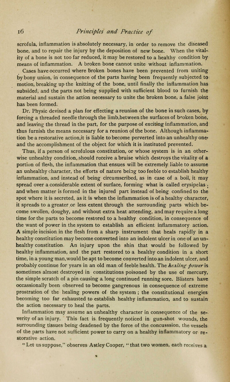 scrofula, inflammation is absolutely necessary, in order to remove the diseased bone, and to repair the injury by the deposition of new bone. When the vital- ity of a bone is not too far reduced, it may be restored to a healthy condition by means of inflammation. A broken bone cannot unite without inflammation. Cases have occurred where broken bones have been prevented from uniting by bony union, in consequence of the parts having been frequently subjected to motion, breaking up the knitting of the bone, until finally the inflammation has subsided, and the parts not being supplied with sufficient blood to furnish the material and sustain the action necessary to unite the broken bone, a false joint has been formed. Dr. Physic devised a plan for effecting a reunion of the bone in such cases, by forcing a threaded needle through the limb,between the surfaces of broken bone, and leaving the thread in the part, for the purpose of exciting inflammation, and thus furnish the means necessary for a reunion of the bone. Although inflamma- tion be a restorative action.it is liable to become perverted into an unhealthy one» and the accomplishment of the object for which it is instituted prevented. Thus, if a person of scrofulous constitution, or whose system is in an other- wise unhealthy condition, should receive a bruise which destroys the vitality of a portion of flesh, the inflammation that ensues will be extremely liable to assume an unhealthy character, the efforts of nature being too feeble to establish healthy inflammation, and instead of being circumscribed, as in case of a boil, it may spread over a considerable extent of surface, forming what is called erysipelas ; and when matter is formed in the injured part instead of being confined to the spot where it is secreted, as it is when the inflammation is of a healthy character, it spreads to a greater or less extent through the surrounding parts which be- come swollen, doughy, and without extra heat attending, and may require a long time for the parts to become restored to a healthy condition, in consequence of the want of power in the system to establish an efficient inflammatory action. A simple incision in the flesh from a sharp instrument that heals rapidly in a healthy constitution may become converted into an indolent ulcer in one of an un- healthy constitution. An injury upon the shin that would be followed by healthy inflammation, and the part restored to a healthy condition in a short time, in a young man.would be apt to become converted into an indolent ulcer, and probably continue for years in an old man of feeble health. The healing power is sometimes almost destroyed in constitutions poisoned by the use of mercury, the simple scratch of a pin causing a long continued running sore. Blisters have occassionally been observed to become gangrenous in consequence of extreme prostration of the healing powers of the system ; the constitutional energies becoming too far exhausted to establish healthy inflammation, and to sustain the action necessary to heal the parts. Inflammation may assume an unhealthy character in consequence of the se- verity of an injury. This fact is frequently noticed in gun-shot wounds, the surrounding tissues being deadened by the force of the concusssion, the vessels of the parts have not sufficient power to carry on a healthy inflammatory or re- storative action.  Let us suppose, observes Astley Cooper,  that two women, each receives a