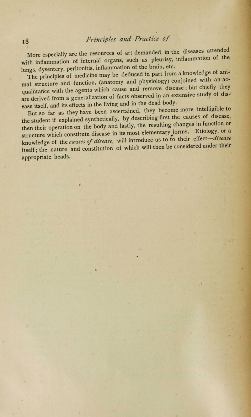More especially are the resources of art demanded in the diseases attended with inflammation of internal organs, such as pleurisy, inflammation of the lunes dysentery, peritonitis, inflammation of the brain, etc. The principles of medicine may be deduced in part from a knowledge of ani- mal structure and function, (anatomy and physiology) conjoined withi ani ac- quaintance with the agents which cause and remove disease ; but chiefly they are derived from a generalization of facts observed in an extensive study of dis- ease itself, and its effects in the living and in the dead body. But so far as they have been ascertained, they become more intelligible to the student if explained synthetically, by describing first the causes of disease, then their operation on the body and lastly, the resulting changes in function or structure which constitute disease in its most elementaryforms. Etiology, or a knowledge of toe causes of disease, will introduce us to to their effect-^* itself; the nature and constitution of which will then be considered under their appropriate heads.