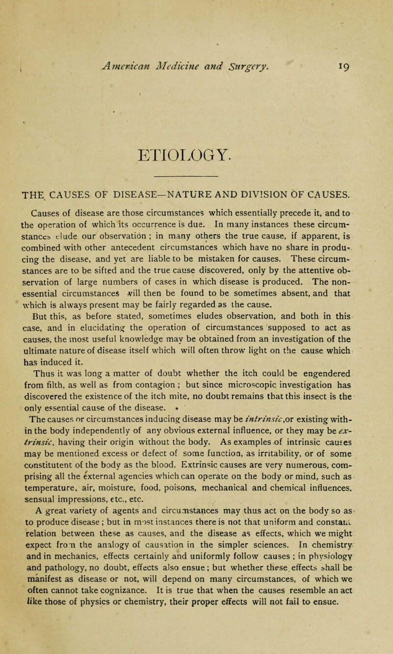 ETIOLOGY. THE CAUSES OF DISEASE—NATURE AND DIVISION OF CAUSES. Causes of disease are those circumstances which essentially precede it, and to the operation of which its occurrence is due. In many instances these circum- stances elude our observation; in many others the true cause, if apparent, is combined with other antecedent circumstances which have no share in produ- cing the disease, and yet are liable to be mistaken for causes. These circum- stances are to be sifted and the true cause discovered, only by the attentive ob- servation of large numbers of cases in which disease is produced. The non- essential circumstances #ill then be found to be sometimes absent, and that which is always present may be fairly regarded as the cause. But this, as before stated, sometimes eludes observation, and both in this case, and in elucidating the operation of circumstances supposed to act as causes, the most useful knowledge may be obtained from an investigation of the ultimate nature of disease itself which will often throw light on the cause which has induced it. Thus it was long a matter of doubt whether the itch could be engendered from filth, as well as from contagion ; but since microscopic investigation has discovered the existence of the itch mite, no doubt remains that this insect is the only essential cause of the disease. • The causes or circumstances inducing disease may be intrinsic,ox existing with- in the body independently of any obvious external influence, or they may be ex- trinsic, having their origin without the body. As examples of intrinsic causes may be mentioned excess or defect of some function, as irritability, or of some constitutent of the body as the blood. Extrinsic causes are very numerous, com- prising all the external agencies which can operate on the body or mind, such as temperature, air, moisture, food, poisons, mechanical and chemical influences, sensual impressions, etc., etc. A great variety of agents and circumstances may thus act on the body so as to produce disease; but in most instances there is not that uniform and constan. relation between these as causes, and the disease as effects, which we might expect from the analogy of causation in the simpler sciences. In chemistry and in mechanics, effects certainly and uniformly follow causes ; in physiology and pathology, no doubt, effects also ensue; but whether these.effects shall be manifest as disease or not, will depend on many circumstances, of which we often cannot take cognizance. It is true that when the causes resemble an act like those of physics or chemistry, their proper effects will not fail to ensue.