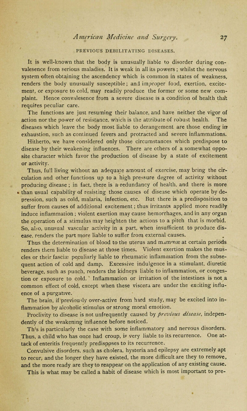 PREVIOUS DEBILITATING DISEASES. It is well-known that the body is unusually liable to disorder during con- valesence from serious maladies. It is weak in all its powers ; whilst the nervous system often obtaining the ascendency which is common in states of weakness, renders the body unusually susceptible; and improper food, exertion, excite- ment, or exposure to cold, may readily produce the former or some new com- plaint. Hence convalesence from a severe disease is a condition of health tha't requires peculiar care. The functions are just resuming their balance, and have neither the vigor of action nor the power of resistance, which is the attribute of robust health. The diseases which leave the body most liable to derangement are those ending irr exhaustion, such as continued fevers and protracted and severe inflammations. Hitherto, we have considered only those circumstances which predispose to disease by their weakening influences. There are others of a somewhat oppo- site character which favor the production of disease by a state of excitement or activity. Thus, full living without an adequate amount of exercise, may bring the cir- culation and other functions up to a high pressure degree of activity without producing disease ; in fact, there is a redundancy of health, and there is more »■ than usual capability of resisting those causes of disease which operate by de- pression, such as cold, malaria, infection, etc. But there is a predisposition to suffer from causes of additional excitement; thus irritants applied more readily induce inflammation ; violent exertion may cause hemorrhages, and in any organ the operation of a stimulus may heighten the actions to a pitch that is morbid. So, also, unusual vascular activity in a part, when insufficient to produce dis- ease, renders the part more liable to suffer from external causes. Thus the determination of blood to the uterus and mammas at certain periods renders them liable to disease at those times. Violent exertion makes the mus- cles or their fasciae peculiarly liable to rheumatic inflammation from the subse- quent action of cold and damp. Excessive indulgence in a stimulant, diuretic beverage, such as punch, renders the kidneys liable to inflammation, or conges- tion or exposure to cold. Inflammation or irritation of the intestines is not a common effect of cold, except when these viscera are under the exciting influ- ence of a purgative. The brain, if previously over-active from hard study, may be excited into in- flammation by alcoholic stimulus or strong moral emotion. Proclivity to disease is not unfrequently caused by previous disease, indepen- dently of the weakening influence before noticed. Th;s is particularly the case with some inflammatory and nervous disorders. Thus, a child who has once had croup, is very liable to its recurrence. One at- tack of enteritis frequently predisposes to its recurrence. Convulsive disorders, such as cholera, hysteria and epilepsy are extremely apt to recur, and the longer they have existed, the more difficult are they to remove, and the more ready are they to reappear on the application of any existing cause. This is what may be called a habit of disease which is most important to pre-