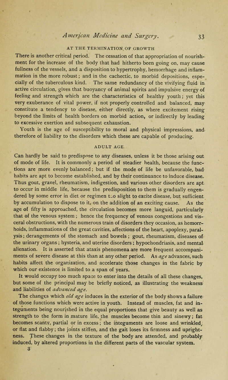 AT THE TERMINATION. OF GROWTH There is another critical period. The cessation of that appropriation of nourish- ment for the increase of the body that had hitherto been going on, may cause fullness of the vessels, and a disposition to hypertrophy, hemorrhage and inflam- mation in the more robust; and in the cachectic, to morbid depositions, espe- cially of the tuberculous kind. The same redundancy of the vivifying fluid in active circulation, gives that buoyancy of animal spirits and impulsive energy of feeling and strength which are the characteristics of healthy youth; yet this very exuberance of vital power, if not properly controlled and balanced, may constitute a tendency to disease, either directly, as where excitement rising beyond the limits of health borders on morbid action, or indirectly by leading to excessive exertion and subsequent exhaustion. Youth is the age of susceptibility to moral and physical impressions, and therefore of liability to the disorders which these are capable of producing. ADULT AGE Can hardly be said to predispose to any diseases, unless it be those arising out of mode of life. It is commonly a period of steadier health, because the func- tions are more evenly balanced; but if the mode of life be unfavorable, bad habits are apt to become established, and by their continuance to induce disease. Thus gout, gravel, rheumatism, indigestion, and various other disorders are apt. to occur in middle life, because the predisposition to them is gradually engen- dered by some error in diet or regimen t-o slight to excite disease, but sufficient by accumulation to dispose to it, on the addition of an exciting cause. As the age of fifty is approached, the circulation becomes more languid, particularly that of the venous system ; hence the frequency of venous congestions and vis- ceral obstructions, with the numerous train of disorders they occasion, as hemorr- hoids, inflammations of the great cavities, affections of the heart, apoplexy, paral- ysis ; derangements of the stomach and bowels ; gout, rheumatism, diseases of the urinary organs ; hysteria, and uterine disorders ; hypochondriasis, and mental alienation. It is asserted that ataxis phenomena are more frequent accompani- ments of severe disease at this than at any other period. As age advances, such habits affect the organization, and accelerate those changes in the fabric by which our existence is limited to a span of years. It would occupy too much space to enter into the details of all these changes, but some of the principal may be briefly noticed, as illustrating the weakness and liabilities of advanced age. The changes which old age induces in the exterior of the body shows a failure of those functions which were active in youth. Instead of muscles, fat and in- teguments being nourished in the equal proportions that give beauty as well as strength to the form in mature life, the muscles become thin and sinewy; fat becomes scanty, partial or in excess; the integuments are loose and wrinkled,; or flat and flabby; the joints stiffen, and the gait loses its firmness and upright- ness. These changes in the texture of the body are attended, and probably induced, by altered proportions in the different parts of the vascular system. 3