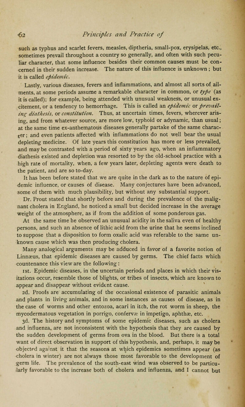 such as typhus and scarlet fevers, measles, diptheria, small-pox, erysipelas, etc., sometimes prevail throughout a country so generally, and often with such pecu- liar character, that some influence besides their common causes must be con- cerned in their sudden increase. The nature of this influence is unknown ; but it is called epidemic. Lastly, various diseases, fevers and inflammations, and almost all sorts of ail- ments, at some periods assume a remarkable character in common, or type (as it is called); for example, being attended with unusual weakness, or unusual ex- citement, or a tendency to hemorrhage. This is called an epidemic or prevail- ing diathesis, or constitution. Thus, at uncertain times, fevers, wherever aris- ing, and from whatever source, are more low, typhoid or adynamic, than usual; at the same time ex-anthematous diseases generally partake of the same charac- ter ; and even patients affected with inflammations do not well bear the usual depleting medicine. Of late years this constitution has more or less prevailed, and may be contrasted with a period of sixty years ago, when an inflammatory diathesis existed and depletion was resorted to by the old-school practice with a high rate of mortality, when, a few years later, depleting agents were death to the patient, and are so to-day. It has been before stated that we are quite in the dark as to the nature of epi- demic influence, or causes of disease. Many conjectures have been advanced, some of them with much plausibility, but without any substantial support. Dr. Prout stated that shortly before and during the prevalence of the malig- nant cholera in England, he noticed a small but decided increase in the average weight of the atmosphere, as if from the addition of some ponderous gas. At the same time he observed an unusual acidity in the saliva even of healthy persons, and such an absence of lithic acid from the urine that he seems inclined to suppose that a disposition to form oxalic acid was referable to the same un- known cause which was then producing cholera. Many analogical arguments may be adduced in favor of a favorite notion of Linnaeus, that epidemic diseases are caused by germs. The chief facts which countenance this view are the following : ist. Epidemic diseases, in the uncertain periods and places in which their vis- itations occur, resemble those of blights, or tribes of insects, which are known to appear and disappear without evident cause. 2d. Proofs are accumulating of the occasional existence of parasitic animals and plants in living animals, and in some instances as causes of disease, as in the case of worms and other entozoa, acari in itch, the rot worm in sheep, the mycodermatous vegetation in porrigo, confervas in impetigo, aphthae, etc. 3d. The history and symptoms of some epidemic diseases, such as cholera and influenza, are not inconsistent with the hypothesis that they are caused by the sudden development of germs from ova in the blood. But there is a total want of direct observation in support of this hypothesis, and, perhaps, it may be objected against it that the seasons at which epidemics sometimes appear (as cholera in winter) are not always those most favorable to the development of germ life. The prevalence of the south-east wind was observed to be particu- larly favorable to the increase both of cholera and influenza, and I cannot but