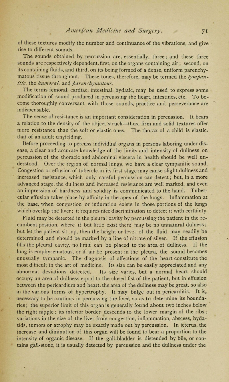 of these textures modify the number and continuance of the vibrations, and give rise to different sounds. The sounds obtained by percussion are, essentially, three; and these three sounds are respectively dependent, first, on the organs containing air; second, on its containing fluids, and third, on its being formed of a dense, uniform parenchy- matous tissue throughout. These tones, therefore, may be termed the tympan- itic, the humoral, and parenchymatous. The terms femoral, cardiac, intestinal, hydatic, may be used to express some modification of sound produced in percussing the heart, intestines, etc. To be- come thoroughly conversant with those sounds, practice and perseverance are indispensable. The sense of resistance is an important consideration in percussion. It bears a relation to the density of the object struck—thus, firm and solid textures offer more resistance than the soft or elastic ones. The thorax of a child is elastic, that of an adult unyielding. Before proceeding to percuss individual organs in persons laboring under dis- ease, a clear and accurate knowledge of the limits and intensity of dullness on percussion of the thoracic and abdominal viscera in health should be well un- derstood. Over the region of normal lungs, we have a clear tympanitic sound, Congestion or effusion of tubercle in its first stage may cause slight dullness and increased resistance, which only careful percussion can detect; but, in a more advanced stage, the dullness and increased resistance are well marked, and even an impression of hardness and solidity is communicated to the hand. Tuber- cular effusion takes place by affinity in the apex of the lungs. Inflammation at the base, when congestion or induration exists in those portions of the lungs which overlap the liver; it requires nice discrimination to detect it with certainty Fluid may be detected in the pleural cavity by percussing the patient in the re- cumbent position, where if but little exist there may be no unnatural dulness ; but let the patient sit up, then the height or level of the fluid may readily be determined, and should be marked by a line of nitrate of silver. If the effusion fills the pleural cavity, no limit can be placed to the area of dullness. If the lung is emphysematous, or if air be present in the pleura, the sound becomes unusually tympanic. The diagnosis of affections of the heart constitute the most difficult in the art of medicine. Its size can be easily appreciated and any abnormal deviations detected. Its size varies, but a normal heart should occupy an area of dullness equal to the closed fist of the patient, but in effusion between the pericardium and heart, the area of the dullness may be great, so also in the various forms of hypertrophy. It may bulge out in pericarditis. It is, necessary to be cautious in percussing the liver, so as to determine its bounda- ries ; the superior limit of this organ is generally found about two inches below the right nipple; its inferior border descends to the lower margin of the ribs ; variations in the size of the liver from congestion, inflammation, abscess, hyda- tids, tumors or atrophy may be exactly made out by percussion. In icterus, the increase and diminution of this organ will be found to bear a proportion to the intensity of organic disease. If the gall-bladder is distended by bile, or con- tains gall-stone, it is usually detected by percussion and the dullness under the