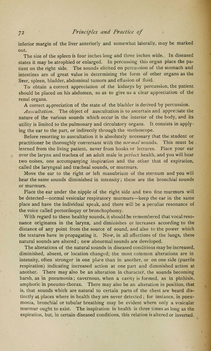 inferior margin of the liver anteriorly and somewhat laterally, may be marked out. The size of the spleen is four inches long and three inches wide. In diseased states it may be atrophied or enlarged. In percussing this organ place the pa- tient on the right side. The sounds elicited on percussion of the stomach and intestines are of great value in determining the form of other organs as the liver, spleen, bladder, abdominal tumors and effusion of fluid. To obtain a correct appreciation of the kidneys by percussion, the patient should be placed on his abdomen, so as to give us a clear appreciation of the renal organs. A correct appreciation of the state of the bladder is derived by percussion. Auscultation. The object of auscultation is to ascertain and appreciate the nature of the various sounds which occur in the interior of the body, and its utility is limited to the pulmonary and circulatory organs. It consists in apply- ing the ear to the part, or indirectly through the stethoscope. Before resorting to auscultation it is absolutely necessary that the student or practitioner be thoroughly conversant with the normal sounds. This must be learned from the living patient, never from books or lectures. Place your ear over the larynx and trachea of an adult male in perfect health, and you will hear two noises, one accompanying inspiration and the other that of expiration, called the laryngeal and tracheal sounds, or murmurs. Move the ear to the right or left manubrium of the sternum and you will hear the same sounds diminished in intensity; these are the bronchial sounds or murmurs. Place the ear under the nipple of the right side and two fine murmurs will be detected—normal vesicular respiratory murmurs—keep the ear in the same place and have the individual speak, and there will be a peculiar resonance of the voice called pectoriloquy or bronchophomy. With regard to these healthy sounds, it should be remembered that vocal reso- nance originates in the larynx, and diminishes or increases according to the distance of any point from the source of sound, and also to the power which the textures have in propagating it. Now, in all affections of the lungs, these natural sounds are altered ; new abnormal sounds are developed. The alterations of the natural sounds in diseased conditions may be increased, diminished, absent, or location changed; the most common alterations are in intensity, often stronger in one place than in another, or on one side (puerile respiration) indicating increased action at one part and diminished action at another. There may also be an alteration in character, the sounds becoming harsh, as in pneumonia; cavernous, when a cavity is formed, as in phthisis, amphoric in pneumo-thorax. There may also be an alteration in position, that is, that sounds which are natural to certain parts of the chest are heard dis- tinctly at places where in health they are never detected ; for instance, in pneu- monia, bronchial or tubular breathing may be evident where only a vesicular murmur ought to exist. The inspiration in health is three times as long as the expiration, but, in certain diseased conditions, this relation is altered or inverted.