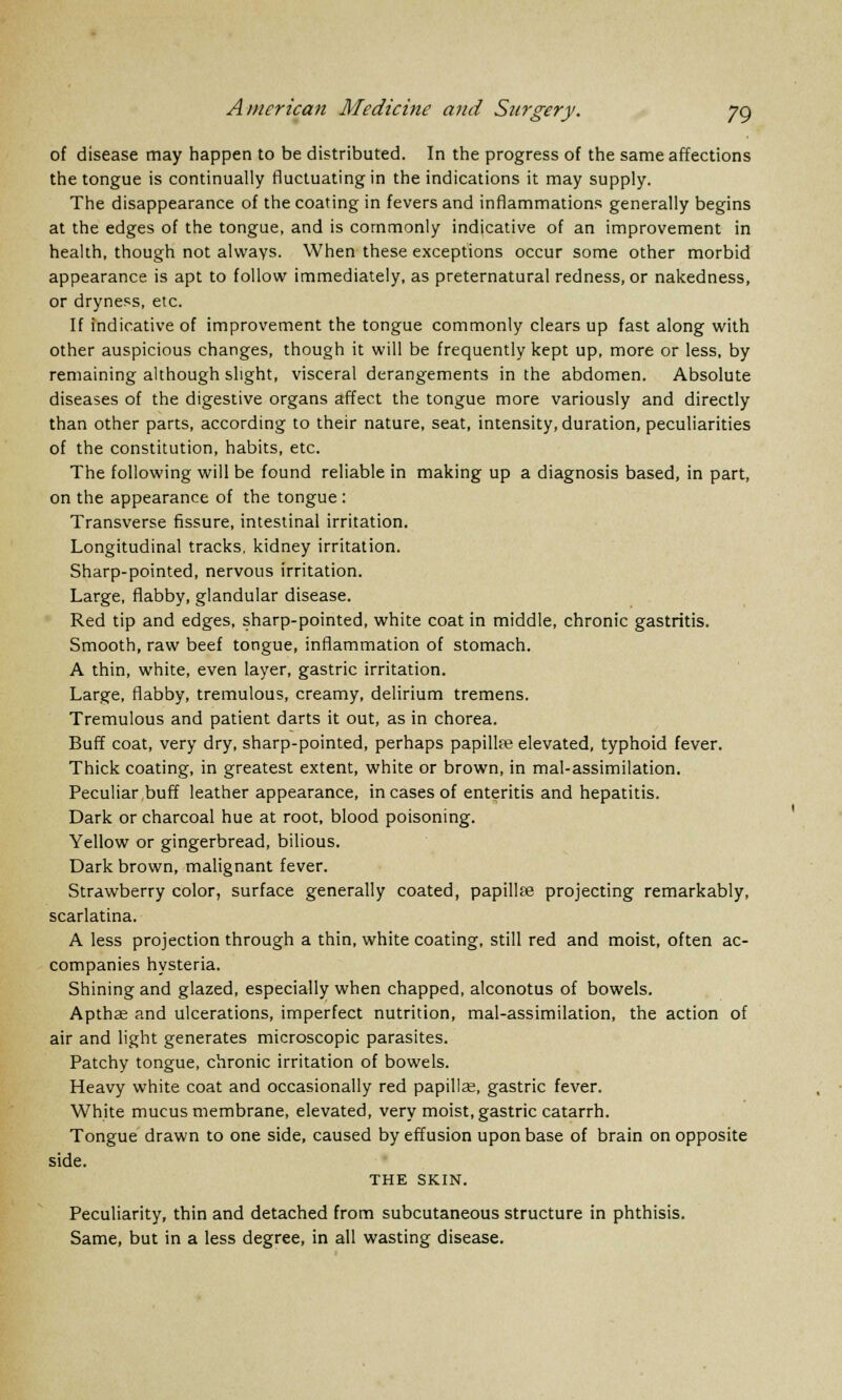 of disease may happen to be distributed. In the progress of the same affections the tongue is continually fluctuating in the indications it may supply. The disappearance of the coating in fevers and inflammations generally begins at the edges of the tongue, and is commonly indicative of an improvement in health, though not always. When these exceptions occur some other morbid appearance is apt to follow immediately, as preternatural redness, or nakedness, or dryness, etc. If indicative of improvement the tongue commonly clears up fast along with other auspicious changes, though it will be frequently kept up, more or less, by remaining although slight, visceral derangements in the abdomen. Absolute diseases of the digestive organs affect the tongue more variously and directly than other parts, according to their nature, seat, intensity, duration, peculiarities of the constitution, habits, etc. The following will be found reliable in making up a diagnosis based, in part, on the appearance of the tongue : Transverse fissure, intestinal irritation. Longitudinal tracks, kidney irritation. Sharp-pointed, nervous irritation. Large, flabby, glandular disease. Red tip and edges, sharp-pointed, white coat in middle, chronic gastritis. Smooth, raw beef tongue, inflammation of stomach. A thin, white, even layer, gastric irritation. Large, flabby, tremulous, creamy, delirium tremens. Tremulous and patient darts it out, as in chorea. Buff coat, very dry, sharp-pointed, perhaps papilUe elevated, typhoid fever. Thick coating, in greatest extent, white or brown, in mal-assimilation. Peculiar buff leather appearance, in cases of enteritis and hepatitis. Dark or charcoal hue at root, blood poisoning. Yellow or gingerbread, bilious. Dark brown, malignant fever. Strawberry color, surface generally coated, papillae projecting remarkably, scarlatina. A less projection through a thin, white coating, still red and moist, often ac- companies hysteria. Shining and glazed, especially when chapped, alconotus of bowels. Apthas and ulcerations, imperfect nutrition, mal-assimilation, the action of air and light generates microscopic parasites. Patchy tongue, chronic irritation of bowels. Heavy white coat and occasionally red papillae, gastric fever. White mucus membrane, elevated, very moist, gastric catarrh. Tongue drawn to one side, caused by effusion upon base of brain on opposite side. THE SKIN. Peculiarity, thin and detached from subcutaneous structure in phthisis. Same, but in a less degree, in all wasting disease.