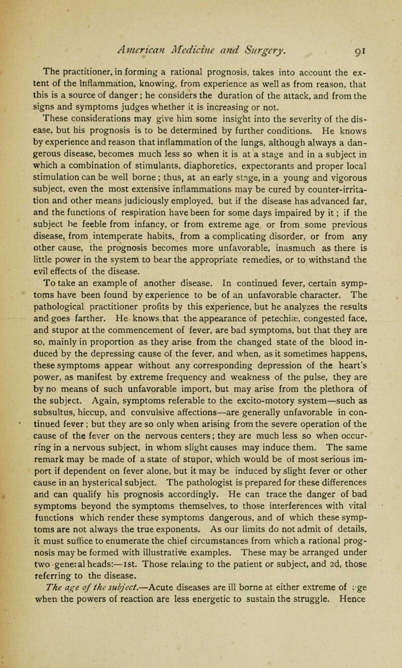 The practitioner, in forming a rational prognosis, takes into account the ex- tent of the inflammation, knowing, from experience as well as from reason, that this is a source of danger; he considers the duration of the attack, and from the signs and symptoms judges whether it is increasing or not. These considerations may give him some insight into the severity of the dis- ease, but his prognosis is to be determined by further conditions. He knows by experience and reason that inflammation of the lungs, although always a dan- gerous disease, becomes much less so when it is at a stage and in a subject in which a combination of stimulants, diaphoretics, expectorants and proper local stimulation can be well borne ; thus, at an early stnge, in a young and vigorous subject, even the most extensive inflammations may be cured by counter-irrita- tion and other means judiciously employed, but if the disease has advanced far, and the functions of respiration have been for some days impaired by it; if the subject he feeble from infancy, or from extreme age, or from some previous disease, from intemperate habits, from a complicating disorder, or from any other cause, the prognosis becomes more unfavorable, inasmuch as there is little power in the system to bear the appropriate remedies, or to withstand the evil effects of the disease. To take an example of another disease. In continued fever, certain symp- toms have been found by experience to be of an unfavorable character. The pathological practitioner profits by this experience, but he analyzes the results and goes farther. He knows that the appearance of petechias, congested face, and stupor at the commencement of fever, are bad symptoms, but that they are so, mainly in proportion as they arise from the changed state of the blood in- duced by the depressing cause of the fever, and when, as it sometimes happens, these symptoms appear without any corresponding depression of the heart's power, as manifest by extreme frequency and weakness of the pulse, they are by no means of such unfavorable import, but may arise from the plethora of the subject. Again, symptoms referable to the excito-motory system—such as subsultus, hiccup, and convulsive affections—are generally unfavorable in con- tinued fever; but they are so only when arising from the severe operation of the cause of the fever on the nervous centers; they are much less so when occur- ring in a nervous subject, in whom slight causes may induce them. The same remark may be made of a state of stupor, which would be of most serious im- port if dependent on fever alone, but it may be induced by slight fever or other cause in an hysterical subject. The pathologist is prepared for these differences and can qualify his prognosis accordingly. He can trace the danger of bad symptoms beyond the symptoms themselves, to those interferences with vital functions which render these symptoms dangerous, and of which these symp- toms are not always the true exponents. As our limits do not admit of details, it must suffice to enumerate the chief circumstances from which a rational prog- nosis may be formed with illustrative examples. These may be arranged under two general heads:—1st. Those relaiing to the patient or subject, and 2d, those referring to the disease. The age of the subject.—Acute diseases are ill borne at either extreme of ; ge when the powers of reaction are less energetic to sustain the struggle. Hence