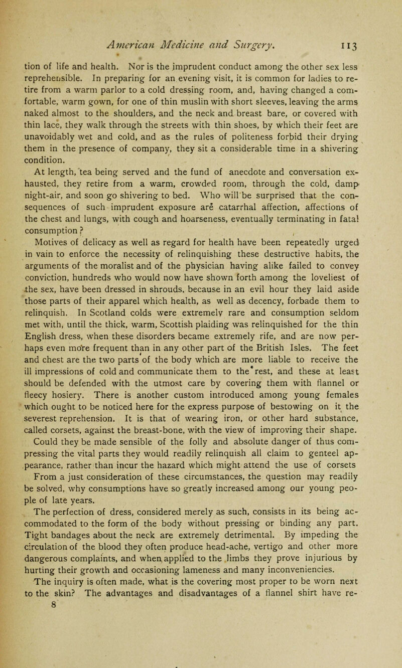 tion of life and health. Nor is the imprudent conduct among the other sex less reprehensible. In preparing for an evening visit, it is common for ladies to re- tire from a warm parlor to a cold dressing room, and, having changed a com- fortable, warm gown, for one of thin muslin with short sleeves, leaving the arms naked almost to the shoulders, and the neck and breast bare, or covered with thin lace, they walk through the streets with thin shoes, by which their feet are unavoidably wet and cold, and as the rules of politeness forbid their drying them in the presence of company, they sit a considerable time in a shivering condition. At length, tea being served and the fund of anecdote and conversation ex- hausted, they retire from a warm, crowded room, through the cold, damp- night-air, and soon go shivering to bed. Who will be surprised that the con- sequences of such imprudent exposure are catarrhal affection, affections of the chest and lungs, with cough and hoarseness, eventually terminating in fatal consumption ? Motives of delicacy as well as regard for health have beer: repeatedly urged in vain to enforce the necessity of relinquishing these destructive habits, the arguments of the moralist and of the physician having alike failed to convey conviction, hundreds who would now have shown forth among the loveliest of .the sex, have been dressed in shrouds, because in an evil hour they laid aside those parts of their apparel which health, as well as decency, forbade them to relinquish. In Scotland colds were extremely rare and consumption seldom met with, until the thick, warm, Scottish plaiding was relinquished for the thin English dress, when these disorders became extremely rife, and are now per- haps even mo're frequent than in any other part of the British Isles. The feet and chest are the two parts of the body which are more liable to receive the ill impressions of cold and communicate them to the'rest, and these at least should be defended with the utmost care by covering them with flannel or fleecy hosiery. There is another custom introduced among young females which ought to be noticed here for the express purpose of bestowing on it the severest reprehension. It is that of wearing iron, or other hard substance, called corsets, against the breast-bone, with the view of improving their shape. Could they be made sensible of the folly and absolute danger of thus com- pressing the vital parts they would readily relinquish all claim to genteel ap- pearance, rather than incur the hazard which might attend the use of corsets From a just consideration of these circumstances, the question may readily be solved, why consumptions have so greatly increased among our young peo- ple of late years. The perfection of dress, considered merely as such, consists in its being ac- commodated to the form of the body without pressing or binding any part. Tight bandages about the neck are extremely detrimental. By impeding the circulation of the blood they often produce head-ache, vertigo and other more dangerous complaints, and when applied to the limbs they prove injurious by hurting their growth and occasioning lameness and many inconveniencies. The inquiry is often made, what is the covering most proper to be worn next to the skin? The advantages and disadvantages of a flannel shirt have re- 8