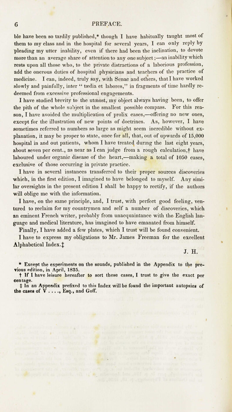 ble have been so tardily published,* though I have habitually taught most of them to my class and in the hospital for several years, I can only reply by pleading my utter inability, even if there had been the inclination, to devote more than an average share of attention to any one subject;—an inability which rests upon all those who, to the private distractions of a laborious profession, add the onerous duties of hospital physicians and teachers of the practice of medicine. I can, indeed, truly say, with Senac and others, that I have worked slowly and painfully, inter  ta^dia et labores, in fragments of time hardly re- deemed from excessive professional engagements. I have studied brevity to the utmost, my object always having been, to offer the pith of the whole subject in the smallest possible compass. For this rea- son, I have avoided the multiplication of prolix cases,—offering no new ones, except for the illustration of new points of doctrines. As, however, I have sometimes referred to numbers so large as might seem incredible without ex- planation, it may be proper to state, once for all, that, out of upwards of 15,000 hospital in and out patients, whom I have treated during the last eight, years, about seven per cent., as near as lean judge from a rough calculation,! ^iave laboured under organic disease of the heart,—making a total of 1050 cases, exclusive of those occurring in private practice. I have in several instances transferred to their proper sources discoveries which, in the first edition, I imagined to have belonged to myself. Any simi- lar oversights in the present edition I shall be happy to rectify, if the authors will oblige me with the information. I have, on the same principle, and, I trust, with perfect good feeling, ven- tured to reclaim for my countrymen and self a number of discoveries, which an eminent French writer, probably from unacquaintance with the English lan- guage and medical literature, has imagined to have emanated from himself. Finally, I have added a few plates, which I trust will be found convenient. I have to express my obligations to Mr. James Freeman for the excellent Alphabetical Index.J J. H. * Except the experiments on the sounds, published in the Appendix to the pre- vious edition, in April, 1835. t If I have leisure hereafter to sort these cases, I trust to give the exact per centage. X In an Appendix prefixed to this Index will be found the important autopsies of the cases of V ... ., Esq., and GofT.