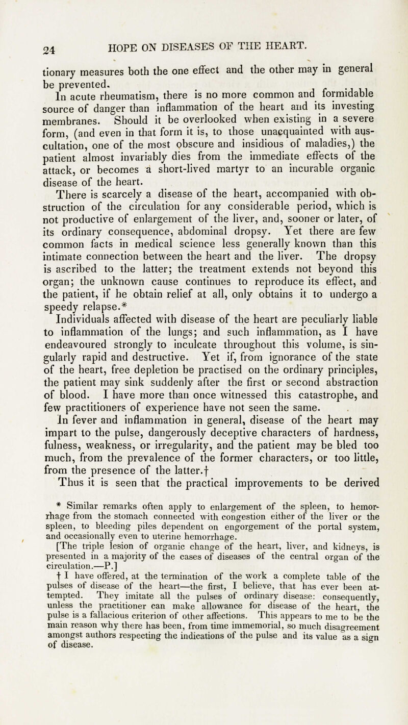tionary measures both the one effect and the other may in general be prevented. In acute rheumatism, there is no more common and formidable source of danger than inflammation of the heart and its investing membranes. Should it be overlooked when existing in a severe form, (and even in that form it is, to those unacquainted with aus- cultation, one of the most obscure and insidious of maladies,) the patient almost invariably dies from the immediate effects of the attack, or becomes a short-lived martyr to an incurable organic disease of the heart. There is scarcely a disease of the heart, accompanied with ob- struction of the circulation for any considerable period, which is not productive of enlargement of the liver, and, sooner or later, of its ordinary consequence, abdominal dropsy. Yet there are few common facts in medical science less generally known than this intimate connection between the heart and the liver. The dropsy is ascribed to the latter; the treatment extends not beyond this organ; the unknown cause continues to reproduce its effect, and the patient, if he obtain relief at all, only obtains it to undergo a speedy relapse.* Individuals affected with disease of the heart are peculiarly liable to inflammation of the lungs; and such inflammation, as I have endeavoured strongly to inculcate throughout this volume, is sin- gularly rapid and destructive. Yet if, from ignorance of the state of the heart, free depletion be practised on the ordinary principles, the patient may sink suddenly after the first or second abstraction of blood. I have more than once witnessed this catastrophe, and few practitioners of experience have not seen the same. In fever and inflammation in general, disease of the heart may impart to the pulse, dangerously deceptive characters of hardness, fulness, weakness, or irregularity, and the patient may be bled too much, from the prevalence of the former characters, or too little, from the presence of the latter.f Thus it is seen that the practical improvements to be derived * Similar remarks often apply to enlargement of the spleen, to hemor- rhage from the stomach connected with congestion either of the liver or the spleen, to bleeding piles dependent on engorgement of the portal system, and occasionally even to uterine hemorrhage. [The triple lesion of organic change of the heart, liver, and kidneys, is presented in a majority of the cases of diseases of the central organ of the cir cul atio n.—P. ] f I have offered, at the termination of the work a complete table of the pulses of disease of the heart—the first, I believe, that has ever been at- tempted. They imitate all the pulses of ordinary disease: consequently, unless the practitioner can make allowance for disease of the heart, the pulse is a fallacious criterion of other affections. This appears to me to be the main reason why there has been, from time immemorial, so much disagreement amongst authors respecting the indications of the pulse and its value as a sio-n of disease.