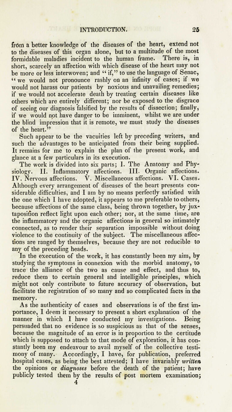 from a better knowledge of the diseases of the heart, extend not to the diseases of this organ alone, but to a multitude of the most formidable maladies incident to the human frame. There is, in short, scarcely an affection with which disease of the heart may not be more or less interwoven; and  if, to use the language of Senac, 4'we would not pronounce rashly on an infinity of cases; if we would not harass our patients by noxious and unavailing remedies; if we would not accelerate death by treating certain diseases like others which are entirely different; nor be exposed to the disgrace of seeing our diagnosis falsified by the results of dissection; finally, if we would not have danger to be imminent, whilst we are under the blind impression that it is remote, we must study the diseases of the heart. Such appear to be the vacuities left by preceding writers, and such the advantages to be anticipated from their being supplied. It remains for me to explain the plan of ihe present work, and glance at a few particulars in its execution. The work is divided into six parts; I. The Anatomy and Phy- siology. II. Inflammatory affections. III. Organic affections. IV. Nervous affections. V. Miscellaneous affections. VI. Cases. Although every arrangement of diseases of the heart presents con- siderable difficulties, and I am by no means perfectly satisfied with the one which I have adopted, it appears to me preferable to others, because affections of the same class, being thrown together, by jux- taposition reflect light upon each other; nor, at the same time, are the inflammatory and the organic affections- in general so intimately connected, as to render their separation impossible without doing violence to the continuity of the subject. The miscellaneous affec- tions are ranged by themselves, because they are not reducible to any of the preceding heads. In the execution of the work, it has constantly been my aim, by studying the symptoms in connexion with the morbid anatomy, to trace the alliance of the two as cause and effect, and thus to, reduce them to certain general and intelligible principles, which might not only contribute to future accuracy of observation, but facilitate the registration of so many and so complicated facts in the memory. As the authenticity of cases and observations is of the first im- portance, I deem it necessary to present a short explanation of the manner in which I have conducted my investigations. Being persuaded that no evidence is so suspicious as that of the senses, because the magnitude of an error is in proportion to the certitude which is supposed to attach to that mode of exploration, it has con- stantly been my endeavour to avail myself of the collective testi- mony of many. Accordingly, I have, for publication, preferred hospital cases, as being the best attested; I have invariably written the opinions or diagnoses before the death of the patient; have publicly tested them by the results of post mortem examination; 4