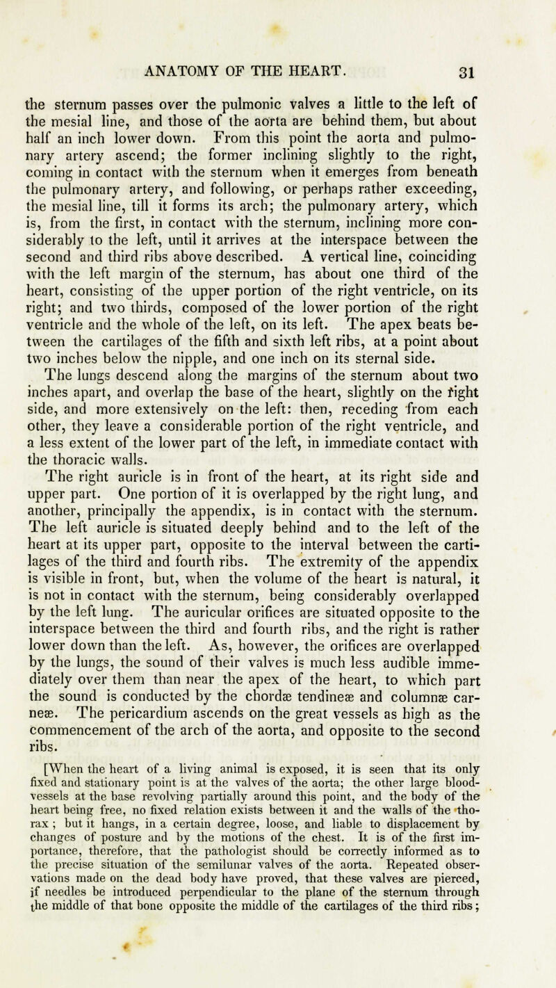 the sternum passes over the pulmonic valves a little to the left of the mesial line, and those of the aorta are behind them, hut about half an inch lower down. From this point the aorta and pulmo- nary artery ascend; the former inclining slightly to the right, coming in contact with the sternum when it emerges from beneath the pulmonary artery, and following, or perhaps rather exceeding, the mesial line, till it forms its arch; the pulmonary artery, which is, from the first, in contact with the sternum, inclining more con- siderably to the left, until it arrives at the interspace between the second and third ribs above described. A vertical line, coinciding with the left margin of the sternum, has about one third of the heart, consisting of the upper portion of the right ventricle, on its right; and two thirds, composed of the lower portion of the right ventricle and the whole of the left, on its left. The apex beats be- tween the cartilages of the fifth and sixth left ribs, at a point about two inches below the nipple, and one inch on its sternal side. The lungs descend along the margins of the sternum about two inches apart, and overlap the base of the heart, slightly on the fight side, and more extensively on the left: then, receding from each other, they leave a considerable portion of the right ventricle, and a less extent of the lower part of the left, in immediate contact with the thoracic walls. The right auricle is in front of the heart, at its right side and upper part. One portion of it is overlapped by the right lung, and another, principally the appendix, is in contact with the sternum. The left auricle is situated deeply behind and to the left of the heart at its upper part, opposite to the interval between the carti- lages of the third and fourth ribs. The extremity of the appendix is visible in front, but, when the volume of the heart is natural, it is not in contact with the sternum, being considerably overlapped by the left lung. The auricular orifices are situated opposite to the interspace between the third and fourth ribs, and the right is rather lower down than the left. As, however, the orifices are overlapped by the lungs, the sound of their valves is much less audible imme- diately over them than near the apex of the heart, to which part the sound is conducted by the chordae tendineas and columnar ear- ner. The pericardium ascends on the great vessels as high as the commencement of the arch of the aorta, and opposite to the second ribs. [When the heart of a living animal is exposed, it is seen that its only fixed and stationary point is at the valves of the aorta; the other large blood- vessels at the base revolving partially around this point, and the body of the heart being free, no fixed relation exists between it and the walls of the tho- rax ; but it hangs, in a certain degree, loose, and liable to displacement by changes of posture and by the motions of the chest. It is of the first im- portance, therefore, that the pathologist should be correctly informed as to the precise situation of the semilunar valves of the aorta. Repeated obser- vations made on the dead body have proved, that these valves are pierced, if needles be introduced perpendicular to the plane of the sternum through the middle of that bone opposite the middle of the cartilages of the third ribs;