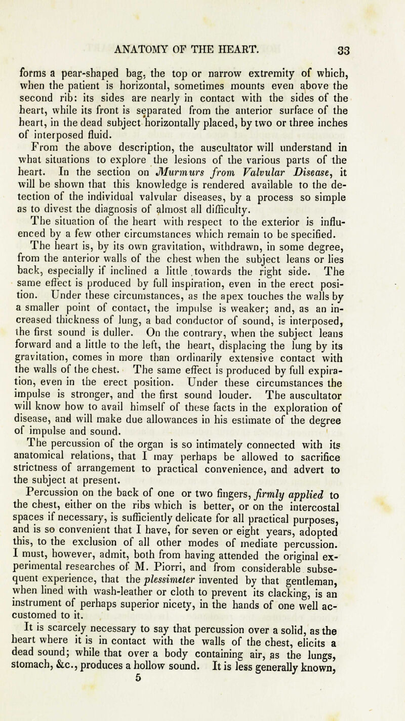 forms a pear-shaped bag. the top or narrow extremity of which, when the patient is horizontal, sometimes mounts even above the second rib: its sides are nearly in contact with the sides of the heart, while its front is separated from the anterior surface of the heart, in the dead subject horizontally placed, by two or three inches of interposed fluid. From the above description, the auscultator will understand in what situations to explore the lesions of the various parts of the heart. In the section on Murmurs from Valvular Disease^ it will be shown that this knowledge is rendered available to the de- tection of the individual valvular diseases, by a process so simple as to divest the diagnosis of almost all difficulty. The situation of the heart with respect to the exterior is influ- enced by a few other circumstances which remain to be specified. The heart is, by its own gravitation, withdrawn, in some degree, from the anterior walls of the chest when the subject leans or lies back, especially if inclined a little .towards the right side. The same effect is produced by full inspiration, even in the erect posi- tion. Under these circumstances, as the apex touches the walls by a smaller point of contact, the impulse is weaker; and, as an in- creased thickness of lung, a bad conductor of sound, is interposed, the first sound is duller. On the contrary, when the subject leans forward and a little to the left, the heart, displacing the lung by its gravitation, comes in more than ordinarily extensive contact with the walls of the chest. The same effect is produced by full expira- tion, even in the erect position. Under these circumstances the impulse is stronger, and the first sound louder. The auscultator will know how to avail himself of these facts in the exploration of disease, and will make due allowances in his estimate of the degree of impulse and sound. The percussion of the organ is so intimately connected with its anatomical relations, that I may perhaps be allowed to sacrifice strictness of arrangement to practical convenience, and advert to the subject at present. Percussion on the back of one or two fingers, firmly applied to the chest, either on the ribs which is better, or on the intercostal spaces if necessary, is sufficiently delicate for all practical purposes, and is so convenient that I have, for seven or eight years, adopted this, to the exclusion of all other modes of mediate percussion. I must, however, admit, both from having attended the original ex- perimental researches of M. Piorri, and from considerable subse- quent experience, that the plessimeter invented by that gentleman, when lined with wash-leather or cloth to prevent its clacking, is an instrument of perhaps superior nicety, in the hands of one well ac- customed to it. It is scarcely necessary to say that percussion over a solid, as the heart where it is in contact with the walls of the chest, elicits a dead sound; while that over a body containing air, as the lungs, stomach, &c, produces a hollow sound. It is less generally known,
