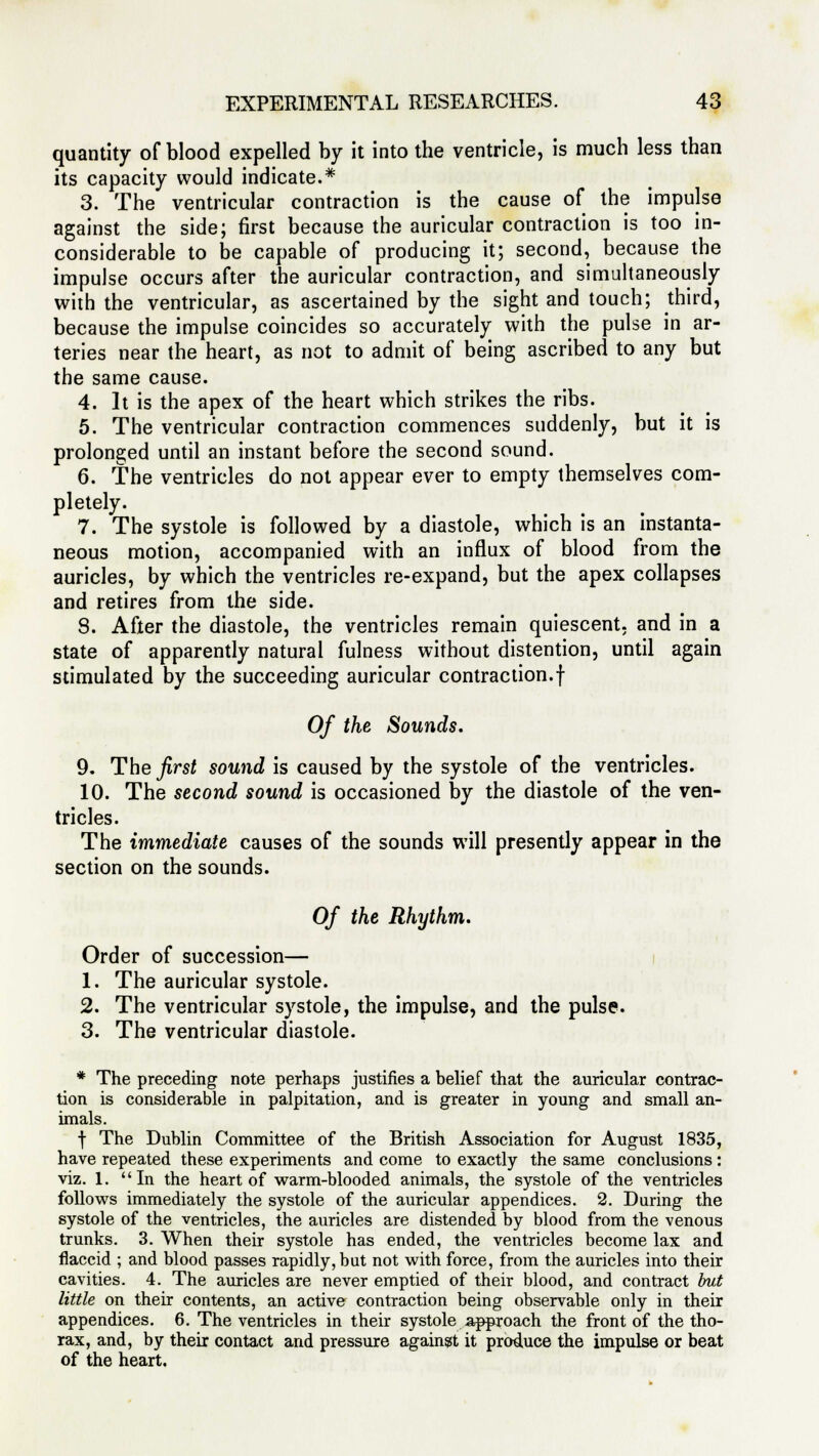 quantity of blood expelled by it into the ventricle, is much less than its capacity would indicate.* 3. The ventricular contraction is the cause of the impulse against the side; first because the auricular contraction is too in- considerable to be capable of producing it; second, because the impulse occurs after the auricular contraction, and simultaneously with the ventricular, as ascertained by the sight and touch; third, because the impulse coincides so accurately with the pulse in ar- teries near the heart, as not to admit of being ascribed to any but the same cause. 4. It is the apex of the heart which strikes the ribs. 5. The ventricular contraction commences suddenly, but it is prolonged until an instant before the second sound. 6. The ventricles do not appear ever to empty themselves com- pletely. 7. The systole is followed by a diastole, which is an instanta- neous motion, accompanied with an influx of blood from the auricles, by which the ventricles re-expand, but the apex collapses and retires from the side. 8. After the diastole, the ventricles remain quiescent, and in a state of apparently natural fulness without distention, until again stimulated by the succeeding auricular contraction.! Of the Sounds. 9. The first sound is caused by the systole of the ventricles. 10. The second sound is occasioned by the diastole of the ven- tricles. The immediate causes of the sounds will presently appear in the section on the sounds. Of the Rhythm. Order of succession— 1. The auricular systole. 2. The ventricular systole, the impulse, and the pulse. 3. The ventricular diastole. * The preceding note perhaps justifies a belief that the auricular contrac- tion is considerable in palpitation, and is greater in young and small an- imals. f The Dublin Committee of the British Association for August 1835, have repeated these experiments and come to exactly the same conclusions : viz. 1. In the heart of warm-blooded animals, the systole of the ventricles follows immediately the systole of the auricular appendices. 2. During the systole of the ventricles, the auricles are distended by blood from the venous trunks. 3. When their systole has ended, the ventricles become lax and flaccid ; and blood passes rapidly, but not with force, from the auricles into their cavities. 4. The auricles are never emptied of their blood, and contract but little on their contents, an active contraction being observable only in their appendices. 6. The ventricles in their systole approach the front of the tho- rax, and, by their contact and pressure against it produce the impulse or beat of the heart.