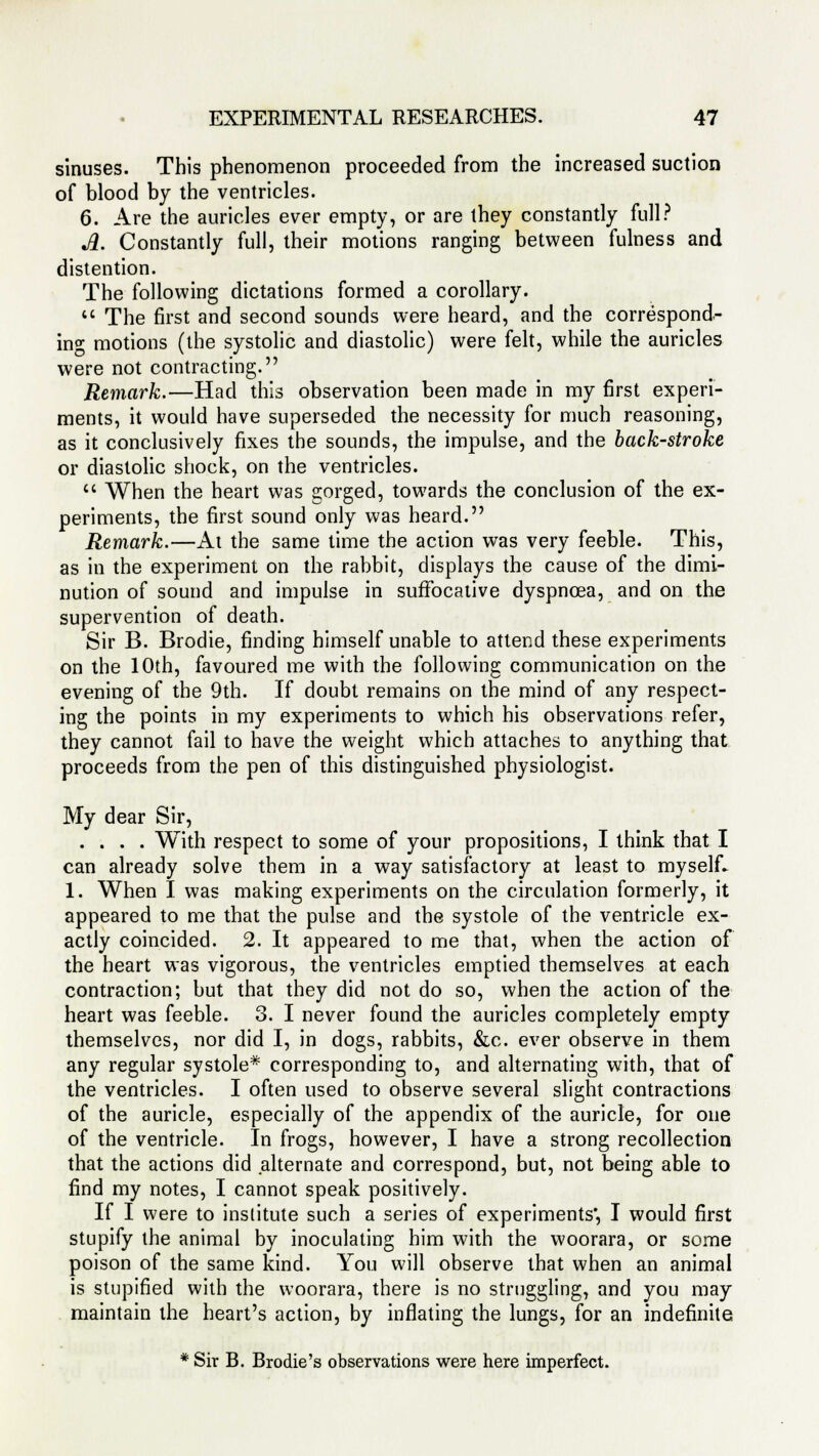 sinuses. This phenomenon proceeded from the increased suction of blood by the ventricles. 6. Are the auricles ever empty, or are they constantly full? A. Constantly full, their motions ranging between fulness and distention. The following dictations formed a corollary.  The first and second sounds were heard, and the correspond- ing motions (the systolic and diastolic) were felt, while the auricles were not contracting. Remark.—Had this observation been made in my first experi- ments, it would have superseded the necessity for much reasoning, as it conclusively fixes the sounds, the impulse, and the back-stroke or diastolic shock, on the ventricles. u When the heart was gorged, towards the conclusion of the ex- periments, the first sound only was heard. Remark.—At the same time the action was very feeble. This, as in the experiment on the rabbit, displays the cause of the dimi- nution of sound and impulse in suffocative dyspnoea, and on the supervention of death. Sir B. Brodie, finding himself unable to attend these experiments on the 10th, favoured me with the following communication on the evening of the 9th. If doubt remains on the mind of any respect- ing the points in my experiments to which his observations refer, they cannot fail to have the weight which attaches to anything that proceeds from the pen of this distinguished physiologist. My dear Sir, .... With respect to some of your propositions, I think that I can already solve them in a way satisfactory at least to myself. 1. When I was making experiments on the circulation formerly, it appeared to me that the pulse and the systole of the ventricle ex- actly coincided. 2. It appeared to me that, when the action of the heart was vigorous, the ventricles emptied themselves at each contraction; but that they did not do so, when the action of the heart was feeble. 3. I never found the auricles completely empty themselves, nor did I, in dogs, rabbits, &c. ever observe in them any regular systole* corresponding to, and alternating with, that of the ventricles. I often used to observe several slight contractions of the auricle, especially of the appendix of the auricle, for one of the ventricle. In frogs, however, I have a strong recollection that the actions did alternate and correspond, but, not being able to find my notes, I cannot speak positively. If I were to institute such a series of experiments', I would first stupify the animal by inoculating him with the woorara, or some poison of the same kind. You will observe that when an animal is stupified with the woorara, there is no struggling, and you may maintain the heart's action, by inflating the lungs, for an indefinite * Sir B. Brodie's observations were here imperfect.