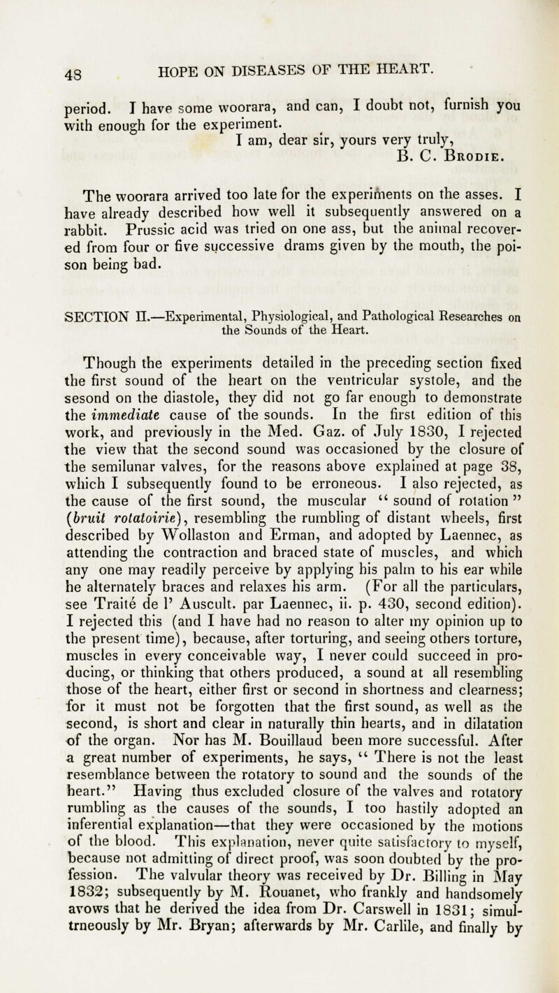 period. I have some woorara, and can, I doubt not, furnish you with enough for the experiment. I am, dear sir, yours very truly, B. C. Brodie. The woorara arrived too late for the experiments on the asses. I have already described how well it subsequently answered on a rabbit. Prussic acid was tried on one ass, but the animal recover- ed from four or five successive drams given by the mouth, the poi- son being bad. SECTION n.—Experimental, Physiological, and Pathological Researches on the Sounds of the Heart. Though the experiments detailed in the preceding section fixed the first sound of the heart on the ventricular systole, and the sesond on the diastole, they did not go far enough to demonstrate the immediate cause of the sounds. In the first edition of this work, and previously in the Med. Gaz. of July 1830, I rejected the view that the second sound was occasioned by the closure of the semilunar valves, for the reasons above explained at page 38, which I subsequently found to be erroneous. I also rejected, as the cause of the first sound, the muscular  sound of rotation  (bruit rotaloirie), resembling the rumbling of distant wheels, first described by Wollaston and Erman, and adopted by Laennec, as attending the contraction and braced state of muscles, and which any one may readily perceive by applying his palm to his ear while he alternately braces and relaxes his arm. (For all the particulars, see Traite de P Auscult. par Laennec, ii. p. 430, second edition). I rejected this (and I have had no reason to alter my opinion up to the present time), because, after torturing, and seeing others torture, muscles in every conceivable way, I never could succeed in pro- ducing, or thinking that others produced, a sound at all resembling those of the heart, either first or second in shortness and clearness; for it must not be forgotten that the first sound, as well as the second, is short and clear in naturally thin hearts, and in dilatation of the organ. Nor has M. Bouillaud been more successful. After a great number of experiments, he says,  There is not the least resemblance between the rotatory to sound and the sounds of the heart. Having thus excluded closure of the valves and rotatory rumbling as the causes of the sounds, I too hastily adopted an inferential explanation—that they were occasioned by the motions of the blood. This explanation, never quite satisfactory to myself, because not admitting of direct proof, was soon doubted by the pro- fession. The valvular theory was received by Dr. Billing in May 1832; subsequently by M. Rouanet, who frankly and handsomely avows that he derived the idea from Dr. Cars well in 1831; simul- trneously by Mr. Bryan; afterwards by Mr. Carlile, and finally by