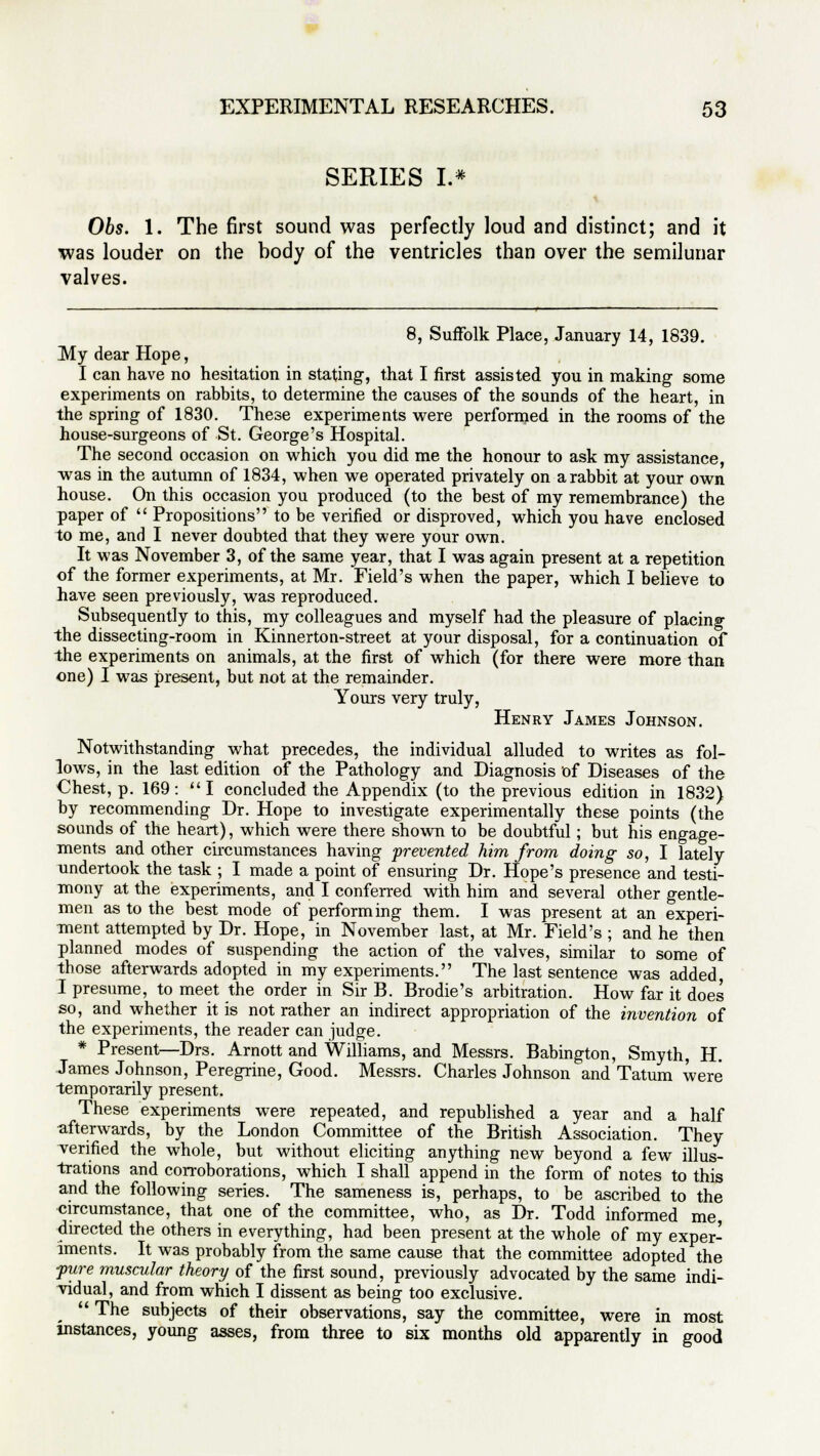 SERIES L* Obs. 1. The first sound was perfectly loud and distinct; and it was louder on the body of the ventricles than over the semilunar valves. 8, Suffolk Place, January 14, 1839. My dear Hope, I can have no hesitation in stating, that I first assisted you in making some experiments on rabbits, to determine the causes of the sounds of the heart, in the spring of 1830. These experiments were performed in the rooms of the house-surgeons of St. George's Hospital. The second occasion on which you did me the honour to ask my assistance, was in the autumn of 1834, when we operated privately on a rabbit at your own house. On this occasion you produced (to the best of my remembrance) the paper of  Propositions to be verified or disproved, which you have enclosed to me, and I never doubted that they were your own. It was November 3, of the same year, that I was again present at a repetition of the former experiments, at Mr. Field's when the paper, which I believe to have seen previously, was reproduced. Subsequently to this, my colleagues and myself had the pleasure of placing the dissecting-room in Kinnerton-street at your disposal, for a continuation of the experiments on animals, at the first of which (for there were more than one) I was present, but not at the remainder. Yours very truly, Henry James Johnson. Notwithstanding what precedes, the individual alluded to writes as fol- lows, in the last edition of the Pathology and Diagnosis of Diseases of the Chest, p. 169:  I concluded the Appendix (to the previous edition in 1832) by recommending Dr. Hope to investigate experimentally these points (the sounds of the heart), which were there shown to be doubtful; but his engage- ments and other circumstances having prevented him from doing so, I lately undertook the task ; I made a point of ensuring Dr. Hope's presence and testi- mony at the experiments, and I conferred with him and several other gentle- men as to the best mode of performing them. I was present at an experi- ment attempted by Dr. Hope, in November last, at Mr. Field's ; and he then planned modes of suspending the action of the valves, similar to some of those afterwards adopted in my experiments. The last sentence was added, I presume, to meet the order in Sir B. Brodie's arbitration. How far it does so, and whether it is not rather an indirect appropriation of the invention of the experiments, the reader can judge. # Present—Drs. Arnott and Williams, and Messrs. Babington, Smyth, H. James Johnson, Peregrine, Good. Messrs. Charles Johnson and Tatum were temporarily present. These experiments were repeated, and republished a year and a half afterwards, by the London Committee of the British Association. They verified the whole, but without eliciting anything new beyond a few illus- trations and corroborations, which I shall append in the form of notes to this and the following series. The sameness is, perhaps, to be ascribed to the circumstance, that one of the committee, who, as Dr. Todd informed me directed the others in everything, had been present at the whole of my exper- iments. It was probably from the same cause that the committee adopted the pure muscular theory of the first sound, previously advocated by the same indi- vidual, and from which I dissent as being too exclusive.  The subjects of their observations, say the committee, were in most instances, young asses, from three to six months old apparently in good