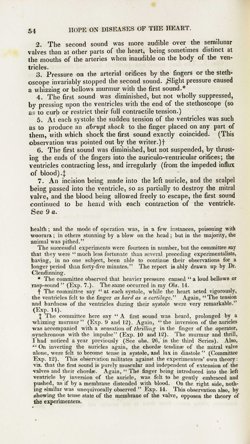 2. The second sound was more audible over the semilunar valves than at other parts of the heart, being sometimes distinct at the mouths of the arteries when inaudible on the body of the ven- tricles. 3. Pressure on the arterial orifices by the fingers or the steth- oscope invariably stopped the second sound. Slight pressure caused a whizzing or bellows murmur with the first sound.* 4. The first sound was diminished, but not wholly suppressed, by pressing upon the ventricles with the end of the stethoscope (so as to curb or restrict their full contractile tension.) 5. At each systole the sudden tension of the ventricles was such as to produce an abrupt shock to the finger placed on any part of them, with which shock the first sound exactly coincided. (This observation was pointed out by the writer.)! 6. The first sound was diminished, but not suspended, by thrust- ing the ends of the fingers into the auriculo-ventricular orifices; the ventricles contracting less, and irregularly (from the impeded influx of blood) .f 7. An incision being made into the left auricle, and the scalpel being passed into the ventricle, so as partially to destroy the mitral valve, and the blood being allowed freely to escape, the first sound continued to be heard with each contraction of the ventricle. See 9 a. health; and the mode of operation was, in a few instances, poisoning with woorara; in others stunning by a blow on the head ; but in the majority, the animal was pithed. The successful experiments were fourteen in number, but the committee say that they were much less fortunate than several preceding experimentalists, having, in no one subject, been able to continue their observations for a longer period than forty-five minutes. The report is ably drawn up by Dr. Clendinning. * The committee observed that heavier pressure caused  a loud bellows or rasp-sound (Exp. 7.). The same occurred in my Obs. 14. ■j- The committee say  at each systole, while the heart acted vigorously, the ventricles felt to the finger as hard as a cartilage.'''' Again,  The tension and hardness of the ventricles during their systole were very remarkable. (Exp. 14). \ The committee here say  A first sound was heard, prolonged by a whizzing murmur (Exp. 9 and 12). Again, the inversion of the auricles was accompanied with a sensation of thrilling in the finger of the operator, -synchronous with the impulse (Exp. 10 and 12). The murmur and thrill, I had noticed a year previously (See obs. 26,'in the third Series). Also, l On inverting the auricles again, the chordae tendinae of the mitral valve alone, were felt to become tense in systole, and lax in diastole  (Committee Exp. 12). This observation militates against the experimenters' own theory: viz. that the first sound is purely muscular and independent of extension of the valves and their chord*. Again,  The finger being introduced into the left ventricle by inversion of the auricle, was felt to be gently embraced and pushed, as if by a membrane distended with blood. On the right side, noth- ing similar was unequivocally observed  Exp. 14. This observation also, by showing the tense state of the membrane of the valve, opposes the theory of the experimenters.