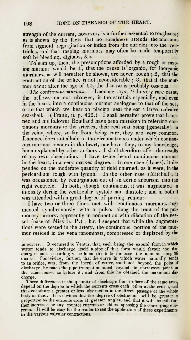 strength of the current, however, is a further essential to roughness; as is shown by the facts that no roughness attends the murmurs from sigmoid regurgitation or influx from the auricles into the ven- tricles, and that rasping murmurs may often be made temporarily soft by bleeding, digitalis, &c. To sum up, then, the presumptions afforded by a rough or rasp- ing murmur would be 1, that the cause is organic, for inorganic murmurs, as will hereafter be shown, are never rough ; 2, that the contraction of the orifice is not inconsiderable ; 3, that if the mur- mur occur after the age of 60, the disease is probably osseous. The continuous murmur. Laennec says,  In very rare cases, the bellows-murmur changes, in the carotids especially, and even in the heart, into a continuous murmur analogous to that of the sea, or to that which we hear on placing near the ear a large univalve sea-shell. (Traite, ii. p. 422.) I shall hereafter prove that Laen- nec and his follower Bouillaud have been mistaken in referring con- tinuous murmurs to the arteries, their real seat being [generally] in the veins, where, so far from being rare, they are very common. Laennec does not allude to the circumstances under which continu- ous murmur occurs in the heart, nor have they, to my knowledge, been explained by other authors : I shall therefore offer the results of my own observation. I have twice heard continuous murmur in the heart, in a very marked degree. In one case (Jones), it de- pended on the moderate quantity of fluid churned, as it were, in the pericardium rough with lymph. In the other case (Mitchell), it was occasioned by regurgitation out of an aortic aneurism into the right ventricle. In both, though continuous, it was augmented in intensity during the ventricular systole and diastole ; and in both it was attended with a great degree of purring tremour. I have two or three times met with continuous murmurs, aug- mented synchronously with a pulse, along the tract of the pul- monary artery, apparently in connection with dilatation of the ves- sel (case of Miss L. P.) ; but I suspect that while the augmenta- tions were seated in the artery, the continuous portion of the mur- mur resided in the vena innominata, compressed or displaced by the in curves. It occurred to Venturi that, such being the natural form in which water tends to discharge itself, a pipe of that form would favour the dis- charge : and, accordingly, he found this to be the case, the amount being 98 quarts. Conceiving, further, that the curve in which water naturally tends to an orifice, was, from the inertia of water, continued beyond the point of discharge, he made the pipe trumpet-mouthed beyond its narrowest point, in the same curve as before it; and from this he obtained the maximum dis- charge. These differences in the quantity of discharge from orifices of the same area, depend on the degree in which the currents cross each other at the orifice, and thus constitute a greater or less obstruction to the direct passage of the whole body of fluid. It is obvious that the degree of obstruction will be greater in proportion as the currents cross at greater angles, and that it will be still fur- ther increased by any counter currents or eddies opposing the converging cur- rents. It will be easy for the reader to see the application of these experiments to the various valvular contractions.