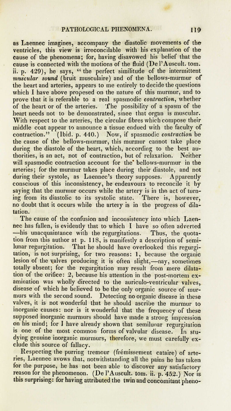 as Laennec imagines, accompany the diastolic movements of the- ventricles, this view is irreconcilable with his explanation of the cause of the phenomena; for, having disavowed his belief that the cause is connected with the motions of the fluid (Del'Auscult. torn, ii. p. 429), he says, the perfect similitude of the intermittent muscular sound (bruit musculaire) and of the bellows-murmur of the heart and arteries, appears to me entirely to decide the questions which I have above propesed on the nature of this murmur, and to prove that it is referable to a real spasmodic contraction, whether of the heart or of the arteries. The possibility of a spasm of the heart needs not to be demonstrated, since that organ is muscular. With respect to the arteries, the circular fibres which compose their middle coat appear to announce a tissue endued with the faculty of contraction. (Ibid. p. 440.) Now, if spasmodic contraction be the cause of the bellows-murmur, this murmur cannot take place during the diastole of the heart, which, according to the best au- thorities, is an act, not of contraction, but of relaxation. Neither will spasmodic contraction account for the* bellows-murmur in the arteries; for the murmur takes place during their diastole, and not during their systole, as Laennec's theory supposes. Apparently conscious of this inconsistency, he endeavours to reconcile it by saying that the murmur occurs while the artery is in the act of turn- ing from its diastolic to its systolic state. There is, however, no doubt that it occurs while the artery is in the progress of dila- tation. The cause of the confusion and inconsistency into which Laen- nec has fallen, is evidently that to which I have so often adverted —his unacquaintance with the regurgitations. Thus, the quota- tion from this author at p. 118, is manifestly a description of semi- lunar regurgitation. That he should have overlooked this regurgi- tation, is not surprising, for two reasons: 1, because the organic lesion of the valves producing it is often slight,—nay, sometimes totally absent; for the regurgitation may result from mere dilata- tion of the orifice: 2, because his attention in the post-mortem ex- amination was wholly directed to the auriculo-ventricular valves, disease of which he believed to be the only organic source of mur- murs with the second sound. Detecting no organic disease in these valves, it is not wonderful that he should ascribe the murmur to inorganic causes: nor is it wonderful that the frequency of these supposed inorganic murmurs should have made a strong impression on his mind; for I have already shown that semilunar regurgitation is one of the most common forms of valvular disease. In stu- dying genuine inorganic murmurs, therefore, we must carefully ex- clude this source of fallacy. Respecting the purring tremour (fremissement cataire) of arte- ries, Laennec avows that, notwithstanding all the pains he has taken for the purpose, he has not been able to discover any satisfactory reason for the phenomenon. (Del'Auscult. torn. ii. p. 452.) Nor is this surprising: for having attributed the twin and concomitant pheno-