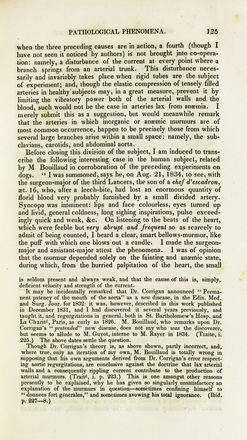 when the three preceding causes are inaction, a fourth (though I have not seen it noticed by authors) k not brought into co-opera- tion: namely, a disturbance of the current at every point where a branch springs from an arterial trunk. This disturbance neces- sarily and invariably takes place when rigid tubes are the subject of experiment; and, though the elastic compression of tensely filled arteries in healthy subjects may, in a great measure, prevent it by limiting the vibratory power both of the arterial walls and the blood, such would not be the case in arteries lax from anaemia. I merely submit this as a suggestion, but would meanwhile remark that the arteries in which inorganic or anaemic murmurs are of most common occurrence, happen to be precisely those from which several large branches arise within a small space: namely, the sub- clavians, carotids, and abdominal aorta. Before closing this division of the subject, I am induced to trans- cribe the following interesting case in the human subject, related by M Bouillaud in corroboration of the preceding experiments on dogs.  I was summoned, says he, on Aug. 21, 1834, to see, with the surgeon-major of the third Lancers, the son of a chef d'escadron, set. 16, who, after a leech-bite, had lost an enormous quantity of florid blood very probably furnished by a small divided artery. Syncope was imminent: lips and face colourless, eyes turned up and livid, general coldness, long sighing inspirations, pulse exceed- ingly quick and weak, &c. On listening to the beats of the heart, which were feeble but very abrupt and frequent so as scarcely to admit of being counted, I heard a clear, smart bellows-murmur, like the puff with which one blows out a candle. I made the surgeon- major and assistant-major attest the phenomena. I was of opinion that the murmur depended solely on the fainting and anaemic state, during which, from the hurried palpitation of the heart, the small is seldom present and always weak, and that the cause of this is, simply, deficient velocity and strength of the current. It may be incidentally remarked that Dr. Corrigan announced  Perma- nent patency of the mouth of the aorta as a new disease, in the Edin. Med. and Surg. Jour, for 1832: it was, however, described in this work published in December 1831, and I had discovered it several years previously, and taught it, and regurgitations in general, both in St. Bartholomew's Hosp. and La Charite, Paris, as early as 1826. M. Bouillaud, who remarks upon Dr. Corrigan's  pretended'''1 new disease, does not say who was the discoverer, but seems to allude to M. Guyot, interne to M. Rayer in 1834. (Traite, i. 225.) The above dates settle the question. Though Dr. Corrigan's theory is, as above shown, partly incorrect, and, where true, only an iteration of my own, M. Bouillaud is totally wrong in supposing that his own arguments derived from Dr. Corrigan's error respect- ing aortic regurgitations, are conclusive against the doctrine that lax arterial walls and a consequently rippling current contribute to the production of arterial murmurs. (Traite, i. p. 223.) This is one amongst other reasons presently to be explained, why he has given so singularly unsatisfactory an explanation of the murmurs in question—sometimes confining himself to  donnees fort generates, and sometimes avowing his total ignorance. (Ibid, p. 227—8.)