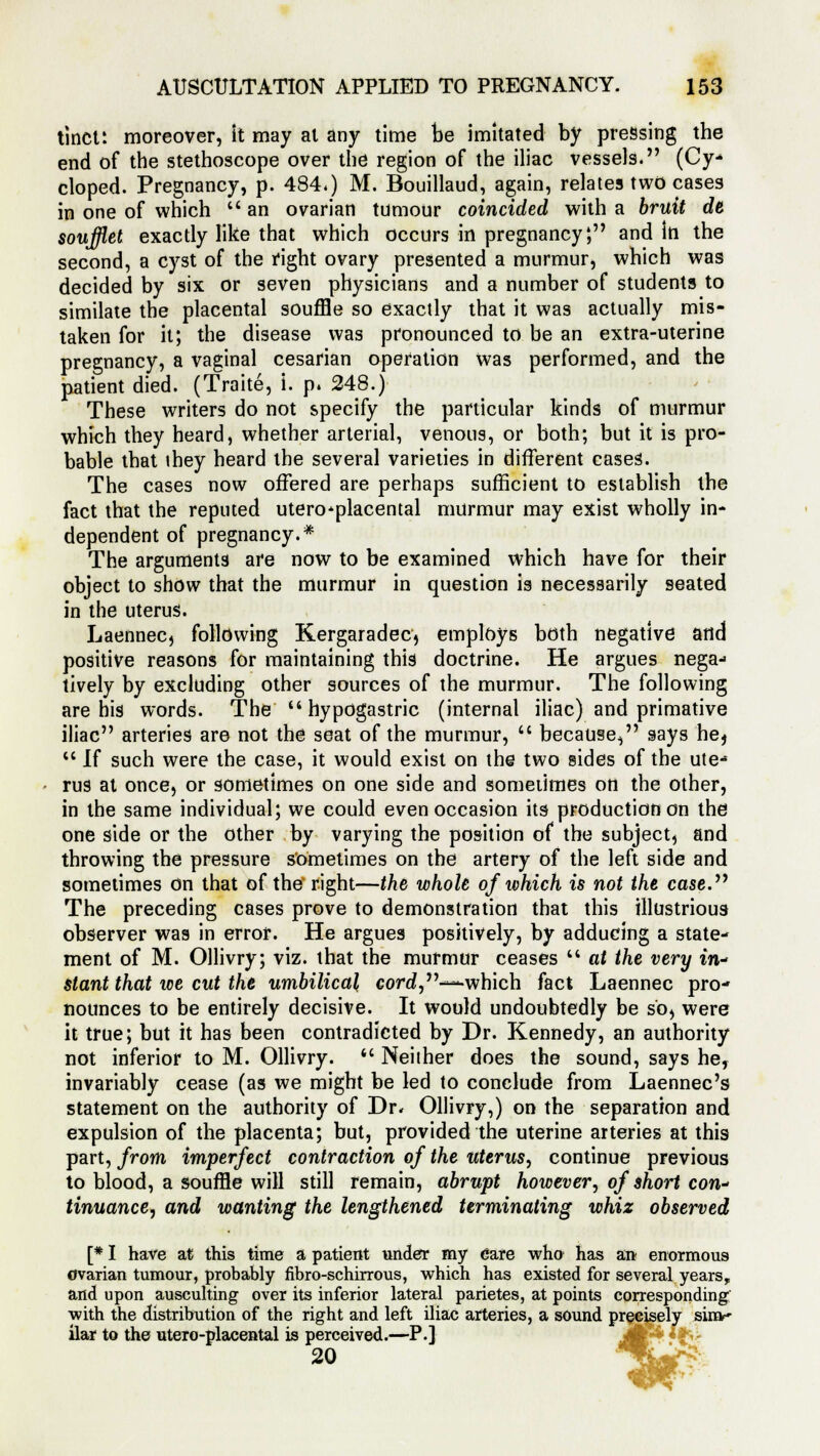 tinct: moreover, it may at any time be imitated by pressing the end of the stethoscope over the region of the iliac vessels. (Cy- eloped. Pregnancy, p. 484.) M. Bouillaud, again, relates two cases in one of which  an ovarian tumour coincided with a bruit de soufflet exactly like that which occurs in pregnancy4, and in the second, a cyst of the right ovary presented a murmur, which was decided by six or seven physicians and a number of students to similate the placental souffle so exactly that it was actually mis- taken for it; the disease was pronounced to be an extra-uterine pregnancy, a vaginal cesarian operation was performed, and the patient died. (Traite, i. p. 248.) These writers do not specify the particular kinds of murmur which they heard, whether arterial, venous, or both; but it is pro- bable that they heard the several varieties in different cases. The cases now offered are perhaps sufficient to establish the fact that the reputed uteroplacental murmur may exist wholly in- dependent of pregnancy.* The arguments are now to be examined which have for their object to show that the murmur in question is necessarily seated in the uterus. Laennec, following Kergaradec, employs both negative and positive reasons for maintaining this doctrine. He argues nega- tively by excluding other sources of the murmur. The following are his words. The hypogastric (internal iliac) and primative iliac arteries are not the seat of the murmur,  because, says he,  If such were the case, it would exist on the two sides of the ute- rus at once, or sometimes on one side and sometimes on the other, in the same individual; we could even occasion its production on the one side or the other by varying the position of the subject, and throwing the pressure sometimes on the artery of the left side and sometimes On that of the right—the whole of which is not the case. The preceding cases prove to demonstration that this illustrious observer was in error. He argues positively, by adducing a state- ment of M. Ollivry; viz. that the murmur ceases  at the very in- stant that ice cut the umbilical core?,-—which fact Laennec pro- nounces to be entirely decisive. It would undoubtedly be sb^ were it true; but it has been contradicted by Dr. Kennedy, an authority not inferior to M. Ollivry.  Neither does the sound, says he, invariably cease (as we might be led to conclude from Laennec's statement on the authority of Dr. Ollivry,) on the separation and expulsion of the placenta; but, provided the uterine arteries at this part, from imperfect contraction of the uterus, continue previous to blood, a souffle will still remain, abrupt however, of short con- tinuance, and wanting the lengthened terminating whiz observed [* I have at this time a patient under my care who has an enormous ovarian tumour, probably fibro-schirrous, which has existed for several years, and upon ausculting over its inferior lateral parietes, at points corresponding with the distribution of the right and left iliac arteries, a sound precisely sinv ilar to the utero-placental is perceived.—P.] 20