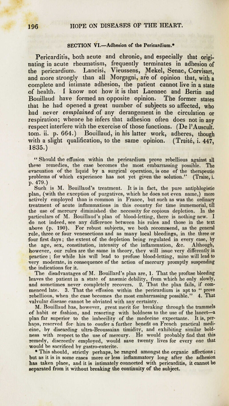 SECTION VI.—Adhesion of the Pericardium.* Pericarditis, both acute and chronic, and especially that origi- nating in acute rheumatism, frequently terminates in adhesion of the pericardium. Lancisi, Vieussens, Mekel, Senac, Corvisart, and more strongly than all Morgagni, are of opinion that, with a complete and intimate adhesion, the patient cannot live in a state of health. I know not how it is that Laennec and Benin and Bouillaud have formed an opposite opinion. The former states that he had opened a great number of subjects so affected, who had never complained of any derangement in the circulation or respiration; whence he infers that adhesion often does not in any respect interfere with the exercise of those functions. (De l'Auscult. torn. ii. p. 664.) Bouillaud, in his latter work, adheres, though with a slight qualification, to the same opinion. (Traite, i. 447, 1835.)  Should the effusion within the pericardium prove rebellious against all these remedies, the case becomes the most embarrassing possible. The evacuation of the liquid by a surgical operation, is one of the therapeutic problems of which experience has not yet given the solution.'' (Traite, i. p. 479.) Such is M. Bouillaud's treatment. It is in fact, the pure antiphlogistic plan, (with the exception of purgatives, which he does not even name,) more actively employed than is common in France, but such as was the ordinary treatment of acute inflammations in this country for time immemorial, till the use of mercury diminished the necessity for copious depletion. In the particulars of M. Bouillaud's plan of blood-letting, there is nothing new. I do not indeed, see any difference between his rules and those in the text above (p. 190). For robust subjects, we both recommend, as the general rule, three or four venesections and as many local bleedings, in the three or four first days; the extent of the depletion being regulated in every case, by the age, sex, constitution, intensity of the inflammation, &c. Although, however, our rules are the same in theory, they will issue very differently in practice ; for while his will lead to profuse blood-letting, mine will lead to very moderate, in consequence of the action of mercury promptly suspending the indications for it. The disadvantages of M. Bouillard's plan are, 1. That the profuse bleeding leaves the patient in a state of anaemic debility, from which he only slowly, and sometimes never completely recovers. 2. That the plan fails, if com- menced late. 3. That the effusion within the pericardium is apt to  prove rebellious, when the case becomes the most embarrassing possible. 4. That valvular disease cannot be obviated with any certainty. M. Bouillaud has, however, great merit for breaking through the trammels of habit or fashion, and resorting with boldness to the use of the lancet—a plan far superior to the imbecility of the medecine expectante. It is, per- haps, reserved for him to confer a further benefit on French practical medi- cine, by discarding ultra-Broussaian timiditv, and exhibiting similar bold- ness with respect to the use of mercury. He would probably find that this remedy, discreet]v employed, would save twenty lives for every one that would be sacrificed by g-astro-enterite. * This should, strictly perhaps, be ranged amongst the organic affections; but as it is in some cases more or less inflammatory long after the adhesion has taken place, and it is intimately connected with pericarditis, it cannot be separated from it without breaking the continuity of the subject.