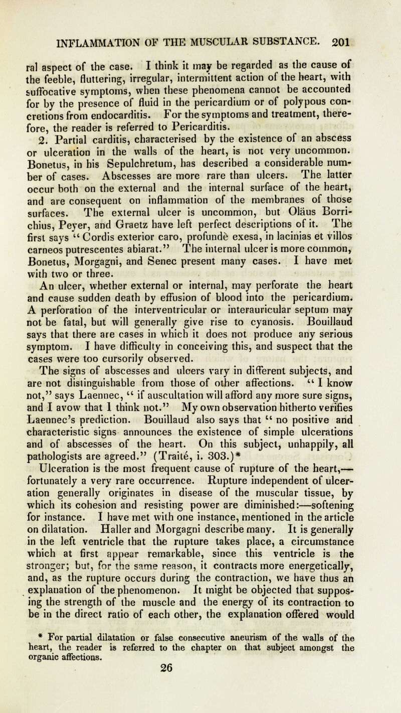 ral aspect of the case. I think it may be regarded as the cause of the feeble, fluttering, irregular, intermittent action of the heart, with suffocative symptoms, when these phenomena cannot be accounted for by the presence of fluid in the pericardium or of polypous con- cretions from endocarditis. For the symptoms and treatment, there- fore, the reader is referred to Pericarditis. 2. Partial carditis, characterised by the existence of an abscess or ulceration in the walls of the heart, is not very uncommon. Bonetus, in his Sepulchretum, has described a considerable num- ber of cases. Abscesses are more rare than ulcers. The latter occur both on the external and the internal surface of the heart, and are consequent on inflammation of the membranes of those surfaces. The external ulcer is uncommon, but Olaus Borri- chius, Peyer, and Graetz have left perfect descriptions of it. The first says  Cordis exterior caro, profunde exesa, in lacinias et villos cameos putrescentes abiarat. The internal ulcer is more common, Bonetus, Morgagni, and Senec present many cases. I have met with two or three. An ulcer, whether external or internal, may perforate the heart and cause sudden death by effusion of blood into the pericardium. A perforation of the interventricular or interauricular septum may not be fatal, but will generally give rise to cyanosis. Bouillaud says that there are cases in which it does not produce any serious symptom. I have difficulty in conceiving this, and suspect that the cases were too cursorily observed. The signs of abscesses and ulcers vary in different subjects, and are not distinguishable from those of other affections.  I know not, says Laennec,  if auscultation will afford any more sure signs, and I avow that 1 think not. My own observation hitherto verifies Laennec's prediction. Bouillaud also says that u no positive and characteristic signs announces the existence of simple ulcerations and of abscesses of the heart. On this subject, unhappily, all pathologists are agreed. (Traite, i. 303.)* Ulceration is the most frequent cause of rupture of the heart,— fortunately a very rare occurrence. Rupture independent of ulcer- ation generally originates in disease of the muscular tissue, by which its cohesion and resisting power are diminished:—softening for instance. I have met with one instance, mentioned in the article on dilatation. Haller and Morgagni describe many. It is generally in the left ventricle that the rupture takes place, a circumstance which at first appear remarkable, since this ventricle is the stronger; but, for the same reason, it contracts more energetically, and, as the rupture occurs during the contraction, we have thus an explanation of the phenomenon. It might be objected that suppos- ing the strength of the muscle and the energy of its contraction to be in the direct ratio of each other, the explanation offered would * For partial dilatation or false consecutive aneurism of the walls of the heart, the reader is referred to the chapter on that subject amongst the organic affections. 26