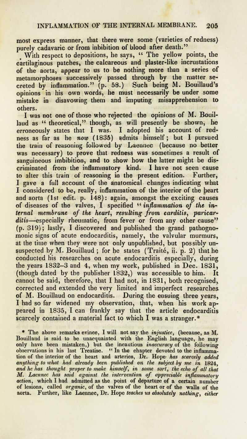 most express manner, that there were some (varieties of redness) purely cadavaric or from inhibition of blood after death. t With respect to depositions, he says,  The yellow points, the cartilaginous patches, the calcareous and plaster-like incrustations of the aorta, appear to us to be nothing more than a series of metamorphoses successively passed through by the matter se- creted by inflammation. (p. 58.) Such being M. Bouillaud's opinions in his own words, he must necessarily be under some mistake in disavowing them and imputing misapprehension to others. I was not one of those who rejected the opinions of M. Bouil- laud as  theoretical, though, as will presently be shown, he erroneously states that I was. I adopted his account of red- ness as far as he now (1835) admits himself; but I pursued the train of reasoning followed by Laennec (because no better was necessary) to prove that redness was sometimes a result of sanguineous imbibition, and to show how the latter might be dis- criminated from the inflammatory kind. I have not seen cause to alter this train of reasoning in the present edition. Further, I gave a full account of the anatomical changes indicating what I considered to be, really, inflammation of the interior of the heart and aorta (1st edit. p. 148): again, amongst the exciting causes of diseases of the valves, I specified inflammation of the in- ternal membrane of the heart, resulting from carditis, pancar- ditis—especially rheumatic, from fever or from any other cause (p. 319); lastly, I discovered and published the grand pathogno- monic signs of acute endocarditis, namely, the valvular murmurs, at the time when they were not only unpublished, but possibly un- suspected by M. Bouillaud ; for he states (Traite, ii. p. 2) that he conducted his researches on acute endocarditis especially, during the years 1832-3 and 4, when my work, published in Dec. 1831, (though dated by the publisher 1832,) was accessible to him. It cannot be said, therefore, that I had not, in 1831, both recognised, corrected and extended the very limited and imperfect researches of M. Bouillaud on endocarditis. During the ensuing three years, I had so far widened my observation, that, when his work ap- peared in 1835, I can frankly say that the article endocarditis scarcely contained a material fact to which I was a stranger.* * The above remarks evince, I will not say the injustice, (because, as M. Bouillaud is said to be unacquainted with the English language, he may only have been mistaken,) but the incautious inaccuracy of the following observations in his last Treatise.  In the chapter devoted to the inflamma- tion of the interior of the heart and arteries, Dr. Hope has scarcely added anything to what had already been published on the subject by me in 1824 and he has thought proper to make himself, in some sort, the echo of all that M. Laennec has said against the intervention of appreciable inflammatory action, which I had admitted as the point of departure of a certain number of lesions, called organic, of the valves of the heart or of the walls of the aorta. Further, like Laennec, Dr. Hope teaches us absolutely nothing, either