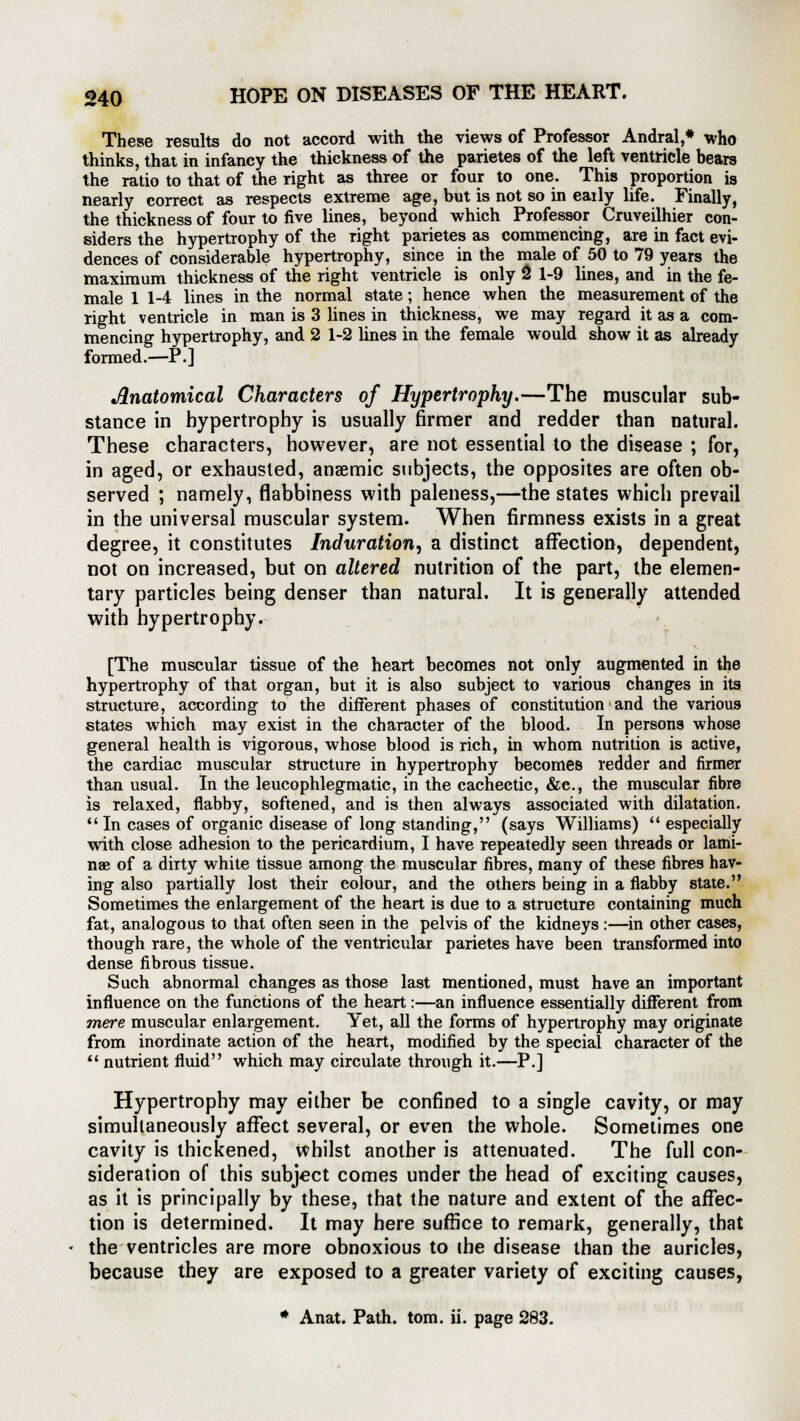 These results do not accord with the views of Professor Andral,* who thinks, that in infancy the thickness of the parietes of the left ventricle bears the ratio to that of the right as three or four to one. This proportion is nearly correct as respects extreme age, but is not so in eaily life. Finally, the thickness of four to five lines, beyond which Professor Cruveilhier con- siders the hypertrophy of the right parietes as commencing, are in fact evi- dences of considerable hypertrophy, since in the male of 50 to 79 years the maximum thickness of the right ventricle is only 2 1-9 lines, and in the fe- male 1 1-4 lines in the normal state; hence when the measurement of the right ventricle in man is 3 lines in thickness, we may regard it as a com- mencing hypertrophy, and 2 1-2 lines in the female would show it as already formed.—P.] Anatomical Characters of Hypertrophy.—The muscular sub- stance in hypertrophy is usually firmer and redder than natural. These characters, however, are not essential to the disease ; for, in aged, or exhausted, anaemic subjects, the opposites are often ob- served ; namely, flabbiness with paleness,—the states which prevail in the universal muscular system. When firmness exists in a great degree, it constitutes Induration, a distinct affection, dependent, not on increased, but on altered nutrition of the part, the elemen- tary particles being denser than natural. It is generally attended with hypertrophy. [The muscular tissue of the heart becomes not only augmented in the hypertrophy of that organ, but it is also subject to various changes in its structure, according to the different phases of constitution and the various states which may exist in the character of the blood. In persons whose general health is vigorous, whose blood is rich, in whom nutrition is active, the cardiac muscular structure in hypertrophy becomeB redder and firmer than usual. In the leucophlegmatic, in the cachectic, &c, the muscular fibre is relaxed, flabby, softened, and is then always associated with dilatation. In cases of organic disease of long standing, (says Williams) especially with close adhesion to the pericardium, I have repeatedly seen threads or lami- nae of a dirty white tissue among the muscular fibres, many of these fibres hav- ing also partially lost their colour, and the others being in a flabby state. Sometimes the enlargement of the heart is due to a structure containing much fat, analogous to that often seen in the pelvis of the kidneys:—in other cases, though rare, the whole of the ventricular parietes have been transformed into dense fibrous tissue. Such abnormal changes as those last mentioned, must have an important influence on the functions of the heart:—an influence essentially different from mere muscular enlargement. Yet, all the forms of hypertrophy may originate from inordinate action of the heart, modified by the special character of the  nutrient fluid which may circulate through it.—P.] Hypertrophy may either be confined to a single cavity, or may simultaneously affect several, or even the whole. Sometimes one cavity is thickened, Whilst another is attenuated. The full con- sideration of this subject comes under the head of exciting causes, as it is principally by these, that the nature and extent of the affec- tion is determined. It may here suffice to remark, generally, that the ventricles are more obnoxious to the disease than the auricles, because they are exposed to a greater variety of exciting causes, * Anat. Path. torn. ii. page 283.