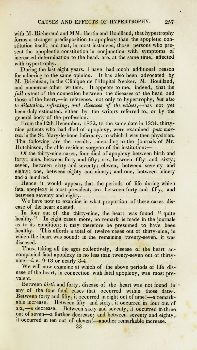 with M. Richerand and MM. Bertin and Bouillaud, that hypertrophy forms a stronger predisposition to apoplexy than the apopletic con- stitution itself; and that, in most instances, those persons who pre- sent the apoplectic constitution in conjunction with symptoms of increased determination to the head, are, at the same time, affected with hypertrophy. During the last eight years, I have had much additional reason for adhering to the same opinion. It has also been advocated by M. Brichteau, in the Clinique de l'Hopital Necker, M. Bouillaud, and numerous other writers. It appears to me, indeed, that the full extent of the connexion between the diseases of the head and those of the heart,—in referense, not only to hypertrophy, but also to dilatation, softening, and diseases of the valves,—has not yet been duly estimated, either by the writers referred to, or by the general body of the profession. From the 12th December, 1832, to the same date in 1S34, thirty- nine patients who had died of apoplexy, were examined post mor- tem in the St. Mary-le-bone Infirmary, to which I was then physician. The following are the results, according to the journals of Mr. Hutchinson, the able resident surgeon of the institution:— Of the thirty-nine cases, four died of apoplexy between birth and forty; nine, between forty and fifty; six, between fifty and sixty; seven, between sixty and seventy; eleven, between seventy and eighty; one, between eighty and ninety; and one, between ninety and a hundred. Hence it would appear, that the periods of life during which fatal apoplexy is most prevalent, are between forty and fifty, and between seventy and eighty. We have now to examine in what proportion of these cases dis- ease of the heart existea1. In four out of the thirty-nine, the heart was found  quite healthy. In eight cases more, no remark is made in the journals as to its condition; it may therefore be presumed to have been healthy. This affords a total of twelve cases out of thirty-nine, in which the heart was sound: in the remaining twenty-seven, it was diseased. Thus, taking all the ages collectively, disease of the heart ac- companied fatal apoplexy in no less than twenty-seven out of thirty- nine—i. e. 9-13 or nearly 3-4. We will now examine at which of the above periods of life dis- ease of the heart, in connection with fatal apoplexy, was most pre- valent. Between birth and forty, disease of the heart was not found in any of the four fatal cases that occurred within those dates. Between forty and fifty, it occurred in eight out of nine!—a remark- able increase. Between fifty and sixty, it occurred in four out of six,—a decrease. Between sixty and seventy, it occurred in three out of seven—a further decrease; and between seventy and eighty, it occurred in ten out of eleven!—-another remarkable increase. 33