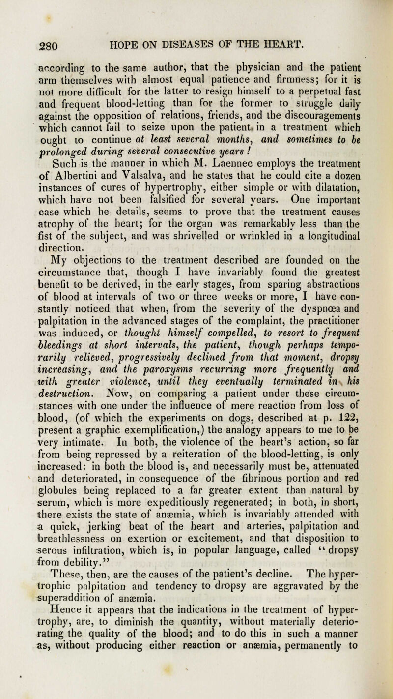 according to the same author, that the physician and the patient arm themselves with almost equal patience and firmness; for it is not more difficult for the latter to resign himself to a perpetual fast and frequent blood-letting than for the former to struggle daily against the opposition of relations, friends, and the discouragements which cannot fail to seize upon the patient, in a treatment which ought 10 continue at least several months, and sometimes to be prolonged during several consecutive years ! Such is the manner in which M. Laennec employs the treatment of Albertini and Valsalva, and he states that he could cite a dozen instances of cures of hypertrophy, either simple or with dilatation, which have not been falsified for several years. One important case which he details, seems to prove that the treatment causes atrophy of the heart; for the organ was remarkably less than the fist of the subject, and was shrivelled or wrinkled in a longitudinal direction. My objections to the treatment described are founded on the circumstance that, though I have invariably found the greatest benefit to be derived, in the early stages, from sparing abstractions of blood at intervals of two or three weeks or more, I have con- stantly noticed that when, from the severity of the dyspnoea and palpitation in the advanced stages of the complaint, the practitioner was induced, or thought himself compelled, to resort to frequent bleedings at short intervals, the patient, though perhaps tempo- rarily relieved, progressively declined from that moment, dropsy increasing, and the paroxysms recurring more frequently and with greater violence, until they eventually terminated in his destruction. Now, on comparing a patient under these circum- stances with one under the influence of mere reaction from loss of blood, (of which the experiments on dogs, described at p. 122, present a graphic exemplification,) the analogy appears to me to be very intimate. In both, the violence of the heart's action, so far from being repressed by a reiteration of the blood-letting, is only increased: in both the blood is, and necessarily must be, attenuated and deteriorated, in consequence of the fibrinous portion and red globules being replaced to a far greater extent than natural by serum, which is more expeditiously regenerated; in both, in short, there exists the state of anaemia, which is invariably attended with a quick, jerking beat of the heart and arteries, palpitation and breathlessness on exertion or excitement, and that disposition to serous infiltration, which is, in popular language, called  dropsy from debility. These, then, are the causes of the patient's decline. The hyper- trophic palpitation and tendency to dropsy are aggravated by the superaddition of anaemia. Hence it appears that the indications in the treatment of hyper- trophy, are, to diminish the quantity, without materially deterio- rating the quality of the blood; and to do this in such a manner as, without producing either reaction or anaemia, permanently to