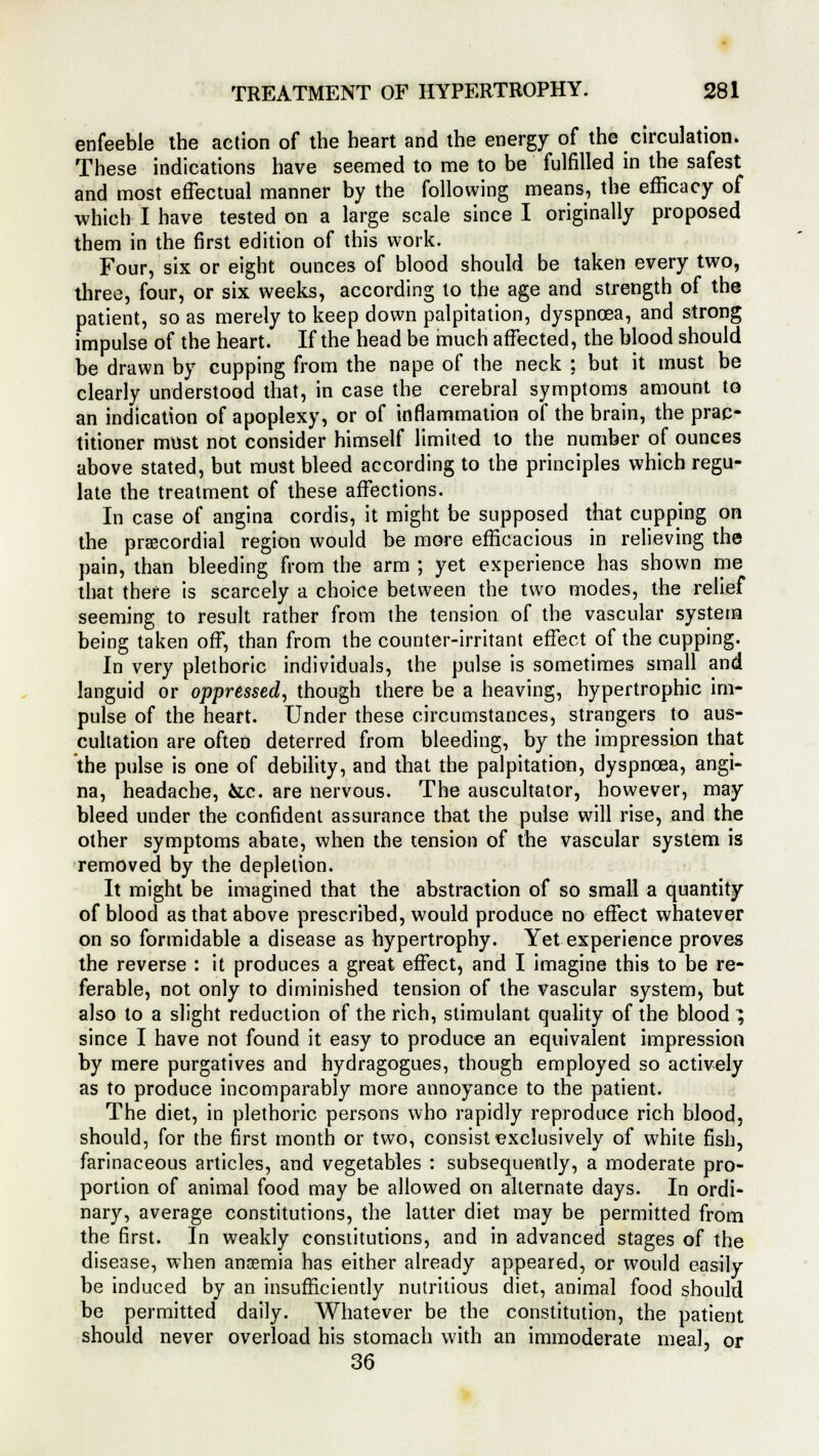 enfeeble the action of the heart and the energy of the circulation. These indications have seemed to me to be fulfilled in the safest and most effectual manner by the following means, the efficacy of which I have tested on a large scale since I originally proposed them in the first edition of this work. Four, six or eight ounces of blood should be taken every two, three, four, or six weeks, according to the age and strength of the patient, so as merely to keep down palpitation, dyspnoea, and strong impulse of the heart. If the head be much affected, the blood should be drawn by cupping from the nape of the neck ; but it must be clearly understood that, in case the cerebral symptoms amount to an indication of apoplexy, or of inflammation of the brain, the prac- titioner must not consider himself limited to the number of ounces above stated, but must bleed according to the principles which regu- late the treatment of these affections. In case of angina cordis, it might be supposed that cupping on the precordial region would be more efficacious in relieving the pain, than bleeding from the arm ; yet experience has shown me that there is scarcely a choice between the two modes, the relief seeming to result rather from the tension of the vascular system being taken off, than from the counter-irritant effect of the cupping. In very plethoric individuals, the pulse is sometimes small and languid or oppressed, though there be a heaving, hypertrophic im- pulse of the heart. Under these circumstances, strangers to aus- cultation are often deterred from bleeding, by the impression that the pulse is one of debility, and that the palpitation, dyspnoea, angi- na, headache, &c. are nervous. The auscultator, however, may bleed under the confident assurance that the pulse will rise, and the other symptoms abate, when the tension of the vascular system is removed by the depletion. It might be imagined that the abstraction of so small a quantity of blood as that above prescribed, would produce no effect whatever on so formidable a disease as hypertrophy. Yet experience proves the reverse : it produces a great effect, and I imagine this to be re- ferable, not only to diminished tension of the vascular system, but also to a slight reduction of the rich, stimulant quality of the blood ^ since I have not found it easy to produce an equivalent impression by mere purgatives and hydragogues, though employed so actively as to produce incomparably more annoyance to the patient. The diet, in plethoric persons who rapidly reproduce rich blood, should, for the first month or two, consist exclusively of white fish, farinaceous articles, and vegetables : subsequently, a moderate pro- portion of animal food may be allowed on alternate days. In ordi- nary, average constitutions, the latter diet may be permitted from the first. In weakly constitutions, and in advanced stages of the disease, when anaemia has either already appeared, or would easily be induced by an insufficiently nutritious diet, animal food should be permitted daily. Whatever be the constitution, the patient should never overload his stomach with an immoderate meal, or 36