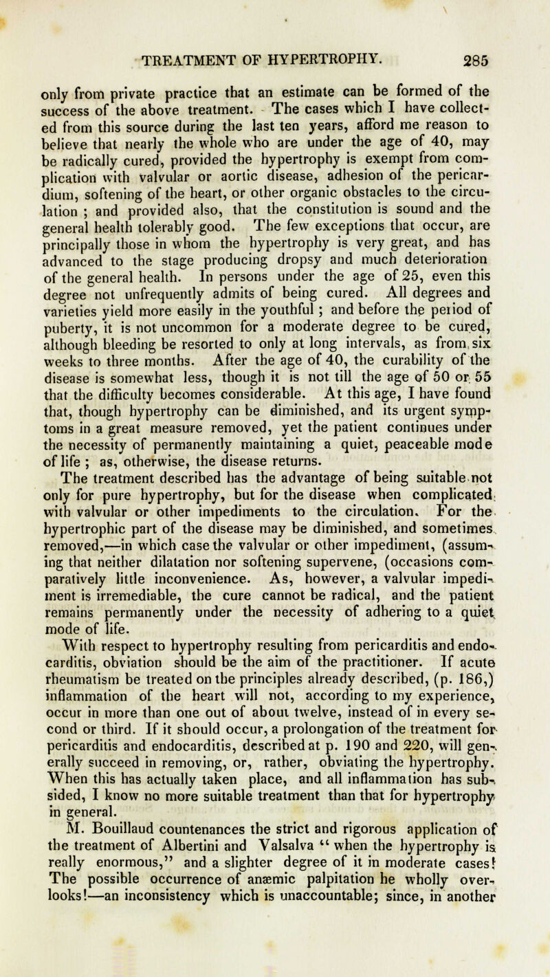 only from private practice that an estimate can be formed of the success of the above treatment. The cases which I have collect- ed from this source during the last ten years, afford me reason to believe that nearly the whole who are under the age of 40, may be radically cured, provided the hypertrophy is exempt from com- plication with valvular or aortic disease, adhesion of the pericar- dium, softening of the heart, or other organic obstacles to the circu- lation ; and provided also, that the constitution is sound and the general health tolerably good. The few exceptions that occur, are principally those in whom the hypertrophy is very great, and has advanced to the stage producing dropsy and much deterioration of the general health. In persons under the age of 25, even this degree not unfrequently admits of being cured. All degrees and varieties yield more easily in the youthful; and before the period of puberty, it is not uncommon for a moderate degree to be cured, although bleeding be resorted to only at long intervals, as from six weeks to three months. After the age of 40, the curability of the disease is somewhat less, though it is not till the age of 50 or 55 that the difficulty becomes considerable. At this age, I have found that, though hypertrophy can be diminished, and its urgent symp- toms in a great measure removed, yet the patient continues under the necessity of permanently maintaining a quiet, peaceable mode of life ; as, otherwise, the disease returns. The treatment described has the advantage of being suitable not only for pure hypertrophy, but for the disease when complicated; with valvular or other impediments to the circulation. For the hypertrophic part of the disease may be diminished, and sometimes removed,—in which case the valvular or other impediment, (assum-v ing that neither dilatation nor softening supervene, (occasions com- paratively little inconvenience. As, however, a valvular impedi- ment is irremediable, the cure cannot be radical, and the patient remains permanently under the necessity of adhering to a quiet, mode of life. With respect to hypertrophy resulting from pericarditis and endo-- carditis, obviation should be the aim of the practitioner. If acute rheumatism be treated on the principles already described, (p. 186,) inflammation of the heart will not, according to my experience, occur in more than one out of about twelve, instead of in every se- cond or third. If it should occur, a prolongation of the treatment for pericarditis and endocarditis, described at p. 190 and 220, will gen-, erally succeed in removing, or, rather, obviating the hypertrophy. When this has actually taken place, and all inflammation has sub-, sided, I know no more suitable treatment than that for hypertrophy in general. M. Bouillaud countenances the strict and rigorous application of the treatment of Albertini and Valsalva M when the hypertrophy is really enormous, and a slighter degree of it in moderate cases\ The possible occurrence of anaemic palpitation he wholly over-^ looks!—an inconsistency which is unaccountable; since, in another