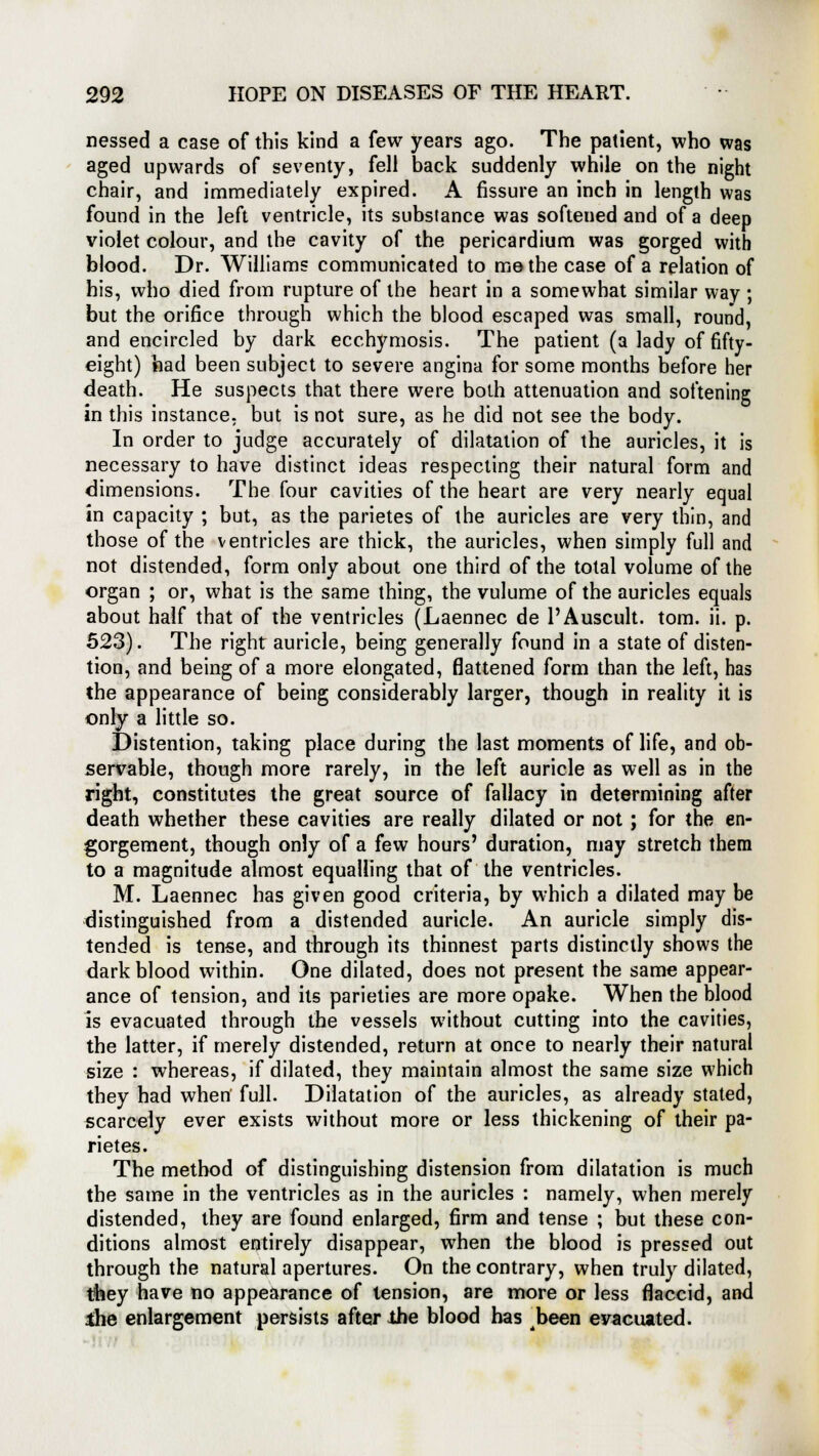 nessed a case of this kind a few years ago. The patient, who was aged upwards of seventy, fell back suddenly while on the night chair, and immediately expired. A fissure an inch in length was found in the left ventricle, its substance was softened and of a deep violet colour, and the cavity of the pericardium was gorged with blood. Dr. Williams communicated to me the case of a relation of his, who died from rupture of the heart in a somewhat similar way ; but the orifice through which the blood escaped was small, round, and encircled by dark ecchymosis. The patient (a lady of fifty- eight) had been subject to severe angina for some months before her death. He suspects that there were both attenuation and softening in this instance, but is not sure, as he did not see the body. In order to judge accurately of dilatation of the auricles, it is necessary to have distinct ideas respecting their natural form and dimensions. The four cavities of the heart are very nearly equal in capacity ; but, as the parietes of the auricles are very thin, and those of the ventricles are thick, the auricles, when simply full and not distended, form only about one third of the total volume of the organ ; or, what is the same thing, the vulume of the auricles equals about half that of the ventricles (Laennec de PAuscult. torn. ii. p. 523). The right auricle, being generally found in a state of disten- tion, and being of a more elongated, flattened form than the left, has the appearance of being considerably larger, though in reality it is only a little so. Distention, taking place during the last moments of life, and ob- servable, though more rarely, in the left auricle as well as in the right, constitutes the great source of fallacy in determining after death whether these cavities are really dilated or not; for the en- gorgement, though only of a few hours' duration, may stretch them to a magnitude almost equalling that of the ventricles. M. Laennec has given good criteria, by which a dilated may be distinguished from a distended auricle. An auricle simply dis- tended is tense, and through its thinnest parts distinctly shows the dark blood within. One dilated, does not present the same appear- ance of tension, and its parieties are more opake. When the blood is evacuated through the vessels without cutting into the cavities, the latter, if merely distended, return at once to nearly their natural size : whereas, if dilated, they maintain almost the same size which they had when full. Dilatation of the auricles, as already stated, scarcely ever exists without more or less thickening of their pa- rietes. The method of distinguishing distension from dilatation is much the same in the ventricles as in the auricles : namely, when merely distended, they are found enlarged, firm and tense ; but these con- ditions almost entirely disappear, when the blood is pressed out through the natural apertures. On the contrary, when truly dilated, they have no appearance of tension, are more or less flaccid, and ihe enlargement persists after the blood has been evacuated.