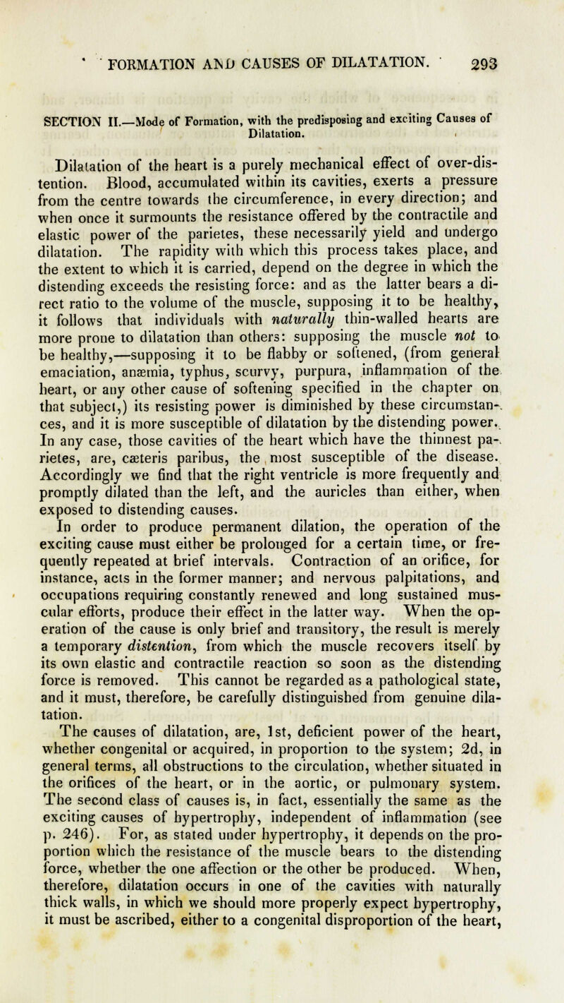 SECTION II.—Mode of Formation, with the predisposing and exciting Causea of Dilatation. Dilatation of the heart is a purely mechanical effect of over-dis- tention. Blood, accumulated within its cavities, exerts a pressure from the centre towards the circumference, in every direction; and when once it surmounts the resistance offered by the contractile and elastic power of the parietes, these necessarily yield and undergo dilatation. The rapidity with which this process takes place, and the extent to which it is carried, depend on the degree in which the distending exceeds the resisting force: and as the latter bears a di- rect ratio to the volume of the muscle, supposing it to be healthy, it follows that individuals with naturally thin-walled hearts are more prone to dilatation than others: supposing the muscle not to. be healthy,—supposing it to be flabby or softened, (from general: emaciation, anaemia, typhus, scurvy, purpura, inflammation of the heart, or any other cause of softening specified in the chapter on that subject,) its resisting power is diminished by these circumstan- ces, and it is more susceptible of dilatation by the distending power. In any case, those cavities of the heart which have the thinnest pa- rietes, are, caeteris paribus, the most susceptible of the disease. Accordingly we find that the right ventricle is more frequently and promptly dilated than the left, and the auricles than either, when exposed to distending causes. In order to produce permanent dilation, the operation of the exciting cause must either be prolonged for a certain time, or fre- quently repeated at brief intervals. Contraction of an orifice, for instance, acts in the former manner; and nervous palpitations, and occupations requiring constantly renewed and long sustained mus- cular efforts, produce their effect in the latter way. When the op- eration of the cause is only brief and transitory, the result is merely a temporary distention, from which the muscle recovers itself by its own elastic and contractile reaction so soon as the distending force is removed. This cannot be regarded as a pathological state, and it must, therefore, be carefully distinguished from genuine dila- tation. The causes of dilatation, are, 1st, deficient power of the heart, whether congenital or acquired, in proportion to the system; 2d, in general terms, all obstructions to the circulation, whether situated in the orifices of the heart, or in the aortic, or pulmonary system. The second class of causes is, in fact, essentially the same as the exciting causes of hypertrophy, independent of inflammation (see p. 246). For, as stated under hypertrophy, it depends on the pro- portion which the resistance of the muscle bears to the distending force, whether the one affection or the other be produced. When, therefore, dilatation occurs in one of the cavities with naturally thick walls, in which we should more properly expect hypertrophy, it must be ascribed, either to a congenital disproportion of the heart,