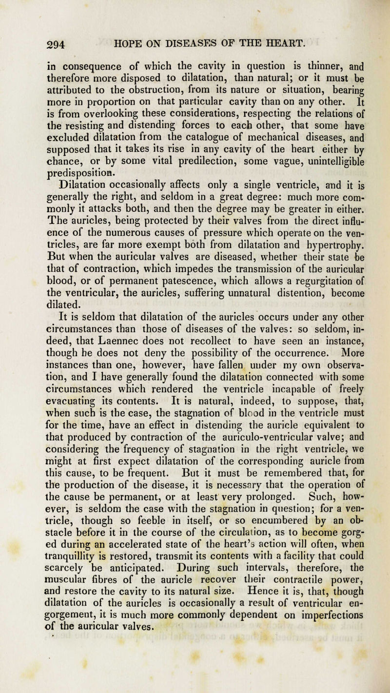 in consequence of which the cavity in question is thinner, and therefore more disposed to dilatation, than natural; or it must be attributed to the obstruction, from its nature or situation, bearing more in proportion on that particular cavity than on any other. It is from overlooking these considerations, respecting the relations of the resisting and distending forces to each other, that some have excluded dilatation from the catalogue of mechanical diseases, and supposed that it takes its rise in any cavity of the heart either by chance, or by some vital predilection, some vague, unintelligible predisposition. Dilatation occasionally affects only a single ventricle, and it is generally the right, and seldom in a great degree: much more com- monly it attacks both, and then the degree may be greater in either. The auricles, being protected by their valves from the direct influ- ence of the numerous causes of pressure which operate on the ven- tricles, are far more exempt both from dilatation and hypertrophy. But when the auricular valves are diseased, whether their state be that of contraction, which impedes the transmission of the auricular blood, or of permanent patescence, which allows a regurgitation of the ventricular, the auricles, suffering unnatural distention, become dilated. It is seldom that dilatation of the auricles occurs under any other circumstances than those of diseases of the valves: so seldom, in- deed, that Laennec does not recollect to have seen an instance, though be does not deny the possibility of the occurrence. More instances than one, however, have fallen uuder my own observa- tion, and I have generally found the dilatation connected with some circumstances which rendered the ventricle incapable of freely evacuating its contents. It is natural, indeed, to suppose, that, when such is the case, the stagnation of blood in the ventricle must for the time, have an effect in distending the auricle equivalent to that produced by contraction of the auriculo-ventricular valve; and considering the frequency of stagnation in the right ventricle, we might at first expect dilatation of the corresponding auricle from this cause, to be frequent. But it must be remembered that, for the production of the disease, it is necessary that the operation of the cause be permanent, or at least very prolonged. Such, how- ever, is seldom the case with the stagnation in question; for a ven- tricle, though so feeble in itself, or so encumbered by an ob- stacle before it in the course of the circulation, as to become gorg- ed during an accelerated state of the heart's action will often, when tranquillity is restored, transmit its contents with a facility that could scarcely be anticipated. During such intervals, therefore, the muscular fibres of the auricle recover their contractile power, and restore the cavity to its natural size. Hence it is, that, though dilatation of the auricles is occasionally a result of ventricular en- gorgement, it is much more commonly dependent on imperfections of the auricular valves.