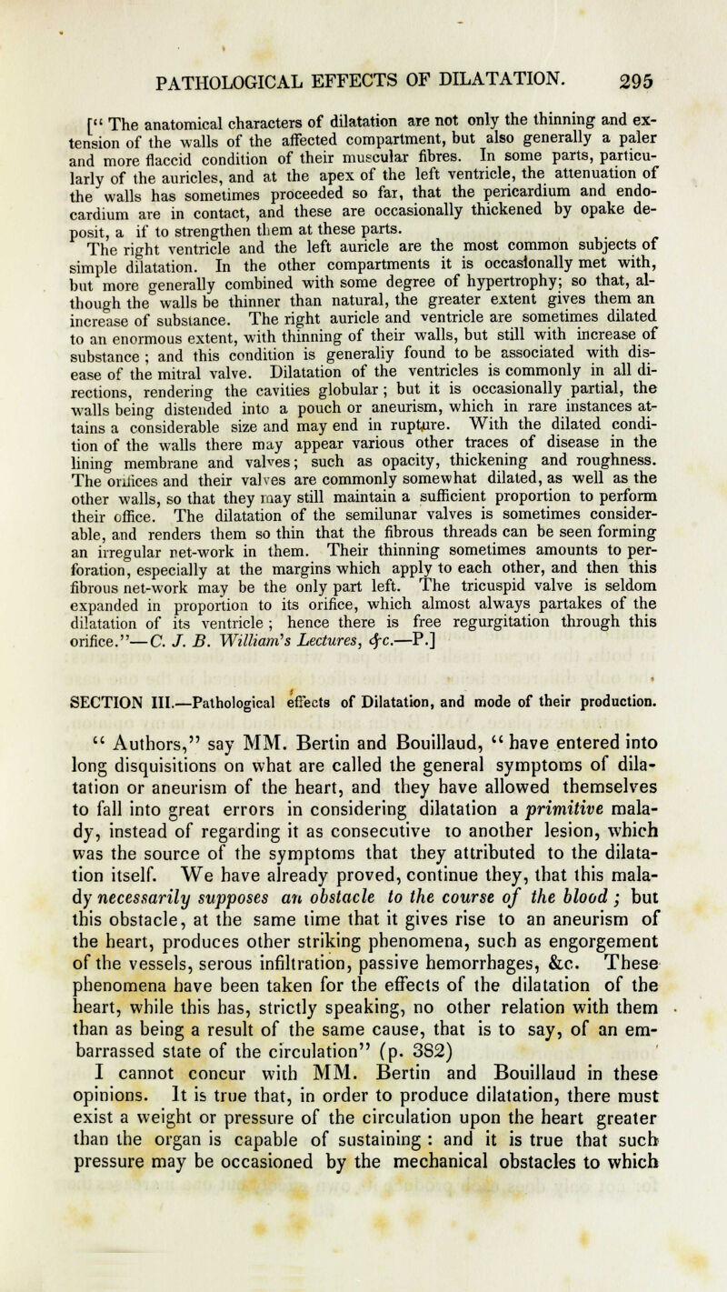 [ The anatomical characters of dilatation are not only the thinning and ex- tension of the walls of the affected compartment, but also generally a paler and more flaccid condition of their muscular fibres. In some parts, particu- larly of the auricles, and at the apex of the left ventricle, the attenuation of the walls has sometimes proceeded so far, that the pericardium and endo- cardium are in contact, and these are occasionally thickened by opake de- posit, a if to strengthen them at these parts. The right ventricle and the left auricle are the most common subjects of simple dilatation. In the other compartments it is occasionally met with, but more generally combined with some degree of hypertrophy; so that, al- though the walls be thinner than natural, the greater extent gives them an increase of substance. The right auricle and ventricle are sometimes dilated to an enormous extent, with thinning of their walls, but still with increase of substance ; and this condition is generally found to be associated with dis- ease of the mitral valve. Dilatation of the ventricles is commonly in all di- rections, rendering the cavities globular ; but it is occasionally partial, the walls being distended into a pouch or aneurism, which in rare instances at- tains a considerable size and may end in rupture. With the dilated condi- tion of the walls there may appear various other traces of disease in the lining membrane and valves; such as opacity, thickening and roughness. The orifices and their valves are commonly somewhat dilated, as well as the other walls, so that they may still maintain a sufficient proportion to perform their office. The dilatation of the semilunar valves is sometimes consider- able, and renders them so thin that the fibrous threads can be seen forming an irregular net-work in them. Their thinning sometimes amounts to per- foration, especially at the margins which apply to each other, and then this fibrous net-work may be the only part left. The tricuspid valve is seldom expanded in proportion to its orifice, which almost always partakes of the dilatation of its ventricle ; hence there is free regurgitation through this orifice.—C. J. B. William''s Lectures, 6fc.—P.] SECTION III.—Pathological effects of Dilatation, and mode of their production.  Authors, say MM. Benin and Bouillaud, have entered into long disquisitions on what are called the general symptoms of dila- tation or aneurism of the heart, and they have allowed themselves to fall into great errors in considering dilatation a primitive mala- dy, instead of regarding it as consecutive to another lesion, which was the source of the symptoms that they attributed to the dilata- tion itself. We have already proved, continue they, that this mala- dy necessarily supposes an obstacle to the course of the blood; but this obstacle, at the same time that it gives rise to an aneurism of the heart, produces other striking phenomena, such as engorgement of the vessels, serous infiltration, passive hemorrhages, &c. These phenomena have been taken for the effects of the dilatation of the heart, while this has, strictly speaking, no other relation with them than as being a result of the same cause, that is to say, of an em- barrassed state of the circulation (p. 382) I cannot concur with MM. Bertin and Bouillaud in these opinions. It is true that, in order to produce dilatation, there must exist a weight or pressure of the circulation upon the heart greater than the organ is capable of sustaining : and it is true that such pressure may be occasioned by the mechanical obstacles to which