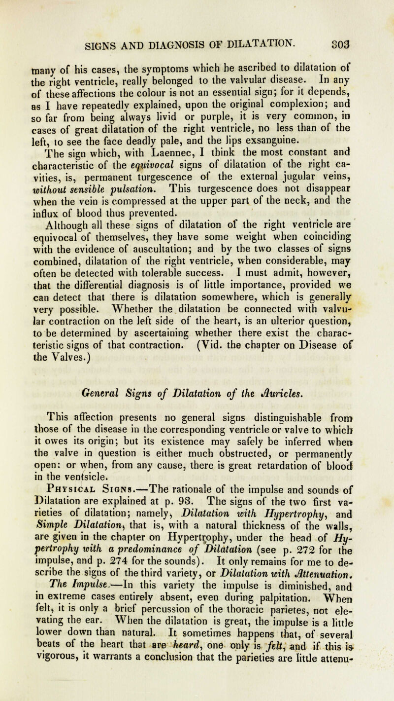 many of his cases, the symptoms which he ascribed to dilatation of the right ventricle, really belonged to the valvular disease. In any of these affections the colour is not an essential sign; for it depends, as I have repeatedly explained, upon the original complexion; and so far from being always livid or purple, it is very common, in cases of great dilatation of the right ventricle, no less than of the left, to see the face deadly pale, and the lips exsanguine. The sign which, with Laennec, I think the most constant and characteristic of the equivocal signs of dilatation of the right ca- vities, is, permanent turgescence of the external jugular veins, without sensible pulsation. This turgescence does not disappear when the vein is compressed at the upper part of the neck, and the influx of blood thus prevented. Although all these signs of dilatation of the right ventricle are equivocal of themselves, they have some weight when coinciding with the evidence of auscultation; and by the two classes of signs combined, dilatation of the right ventricle, when considerable, may often be detected with tolerable success. I must admit, however, that the differential diagnosis is of little importance, provided we can detect that there is dilatation somewhere, which is generally very possible. Whether the dilatation be connected with valvu- lar contraction on the left side of the heart, is an ulterior question, to be determined by ascertaining whether there exist the charac- teristic signs of that contraction. (Vid. the chapter on Disease of the Valves.) General Signs of Dilatation of the Auricles. This affection presents no general signs distinguishable from those of the disease in the corresponding ventricle or valve to which it owes its origin; but its existence may safely be inferred when the valve in question is either much obstructed, or permanently open: or when, from any cause, there is great retardation of blood in the ventsicle. Physical Signs.—The rationale of the impulse and sounds of Dilatation are explained at p. 93. The signs of the two first va- rieties of dilatation; namely, Dilatation with Hypertrophy, and Simple Dilatation^ that is, with a natural thickness of the walls, are given in the chapter on Hypertrophy, under the head of Hy* pertrophy with a predominance of Dilatation (see p. 272 for the impulse, and p. 274 for the sounds). It only remains for me to de- scribe the signs of the third variety, or Dilatation with Attenuation. The Impulse.—In this variety the impulse is diminished, and in extreme cases entirely absent, even during palpitation. When felt, it is only a brief percussion of the thoracic parietes, not ele- vating the ear. When the dilatation is great, the impulse is a little lower down than natural. It sometimes happens that, of several beats of the heart that are heard, one only is felt, and if this is vigorous, it warrants a conclusion that the parielies are little attenu-